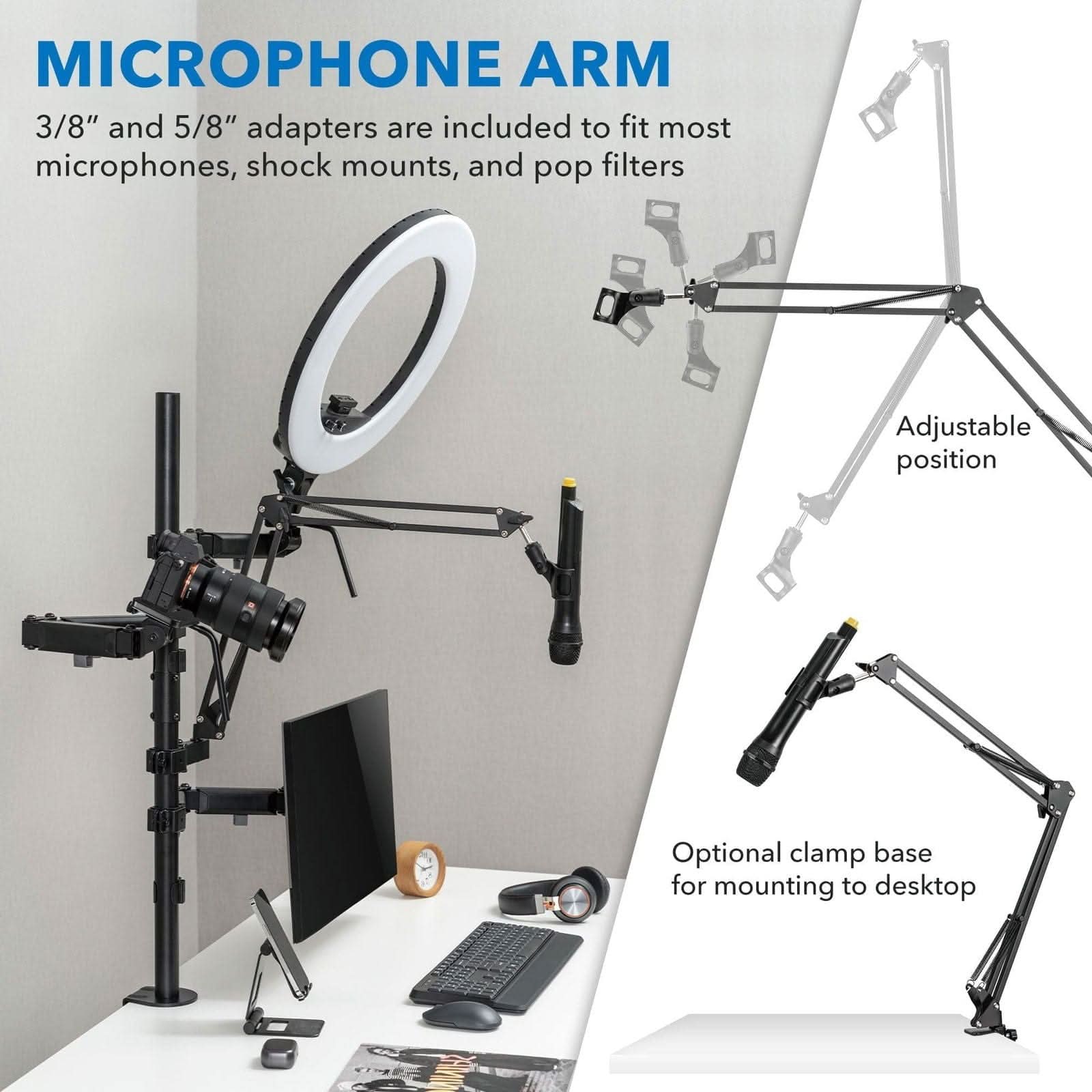 MICROPHONE ARM

3/8" and 5/8" adapters are included to fit most microphones, shock mounts, and pop filters

Adjustable position

Optional clamp base for mounting to desktop