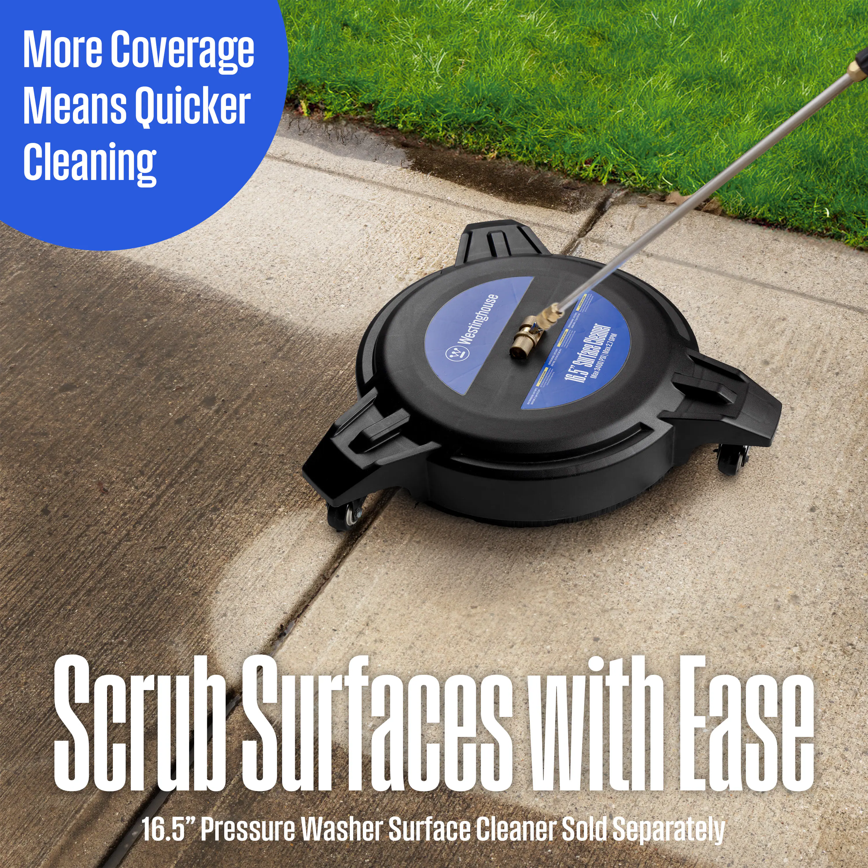 More Coverage Means Quicker Cleaning  
Westinghouse  
Scrub Surfaces with Ease  
16.5" Pressure Washer Surface Cleaner Sold Separately