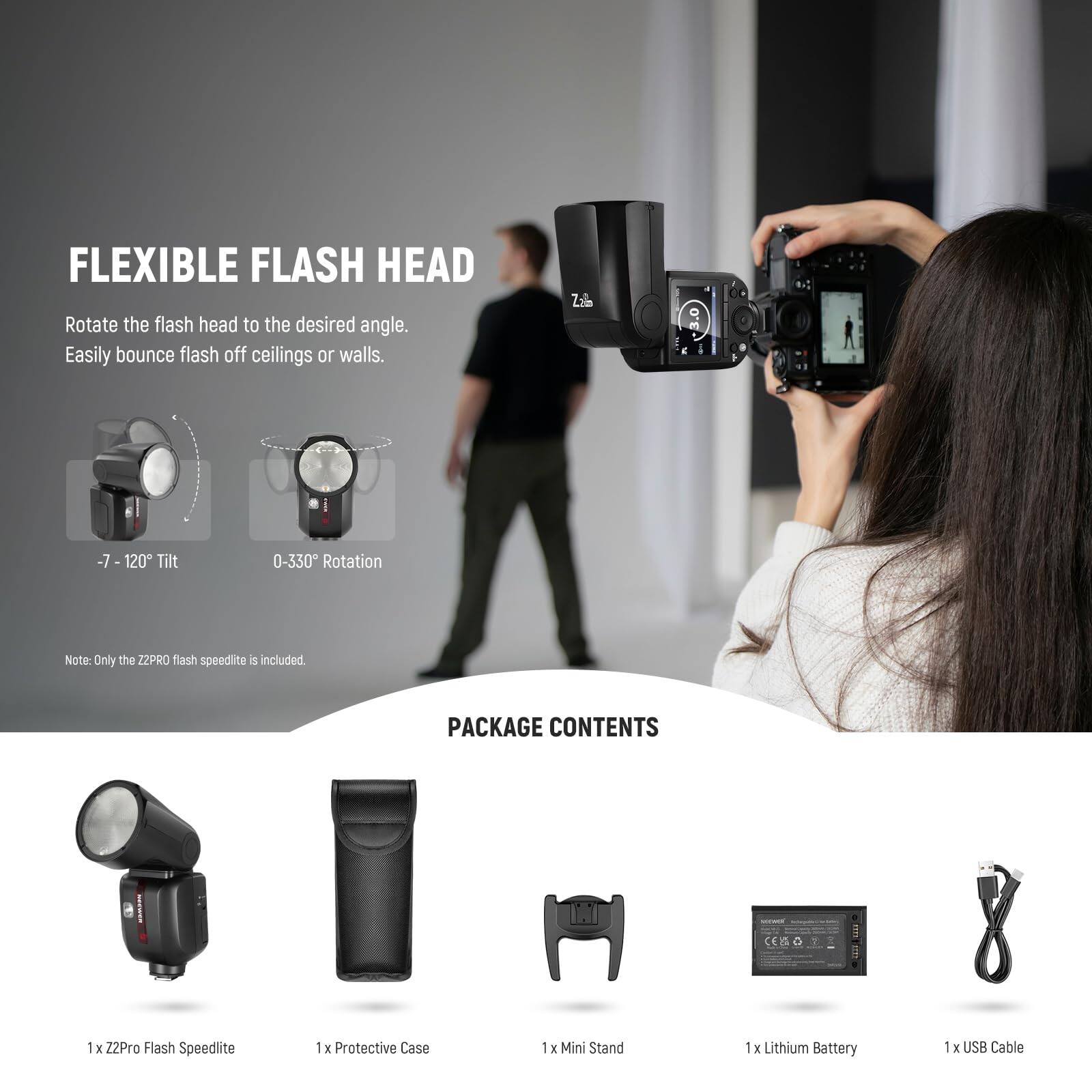 FLEXIBLE FLASH HEAD  
Rotate the flash head to the desired angle. Easily bounce flash off ceilings or walls.  
-7 - 120° Tilt  
0-330° Rotation  
Note: Only the ZZPRO flash speedlite is included  

PACKAGE CONTENTS  
1 x ZZPro Flash Speedlite  
1 x Protective Case  
1 x Mini Stand  
1 x Lithium Battery  
1 x USB Cable