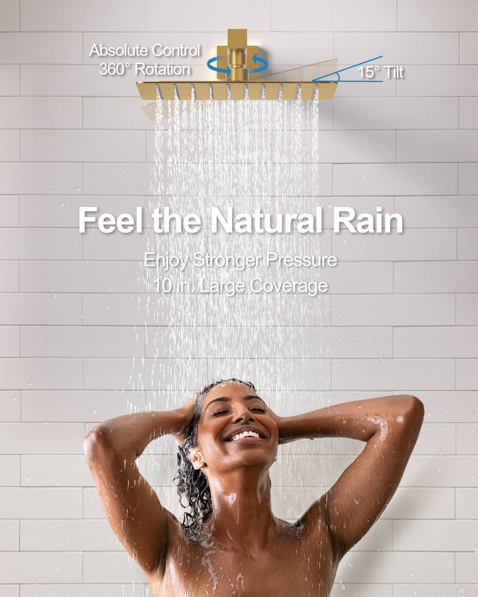 Absolute Control  
360° Rotation  
15° Tilt  

Feel the Natural Rain  
Enjoy Stronger Pressure  
10 in. Large Coverage