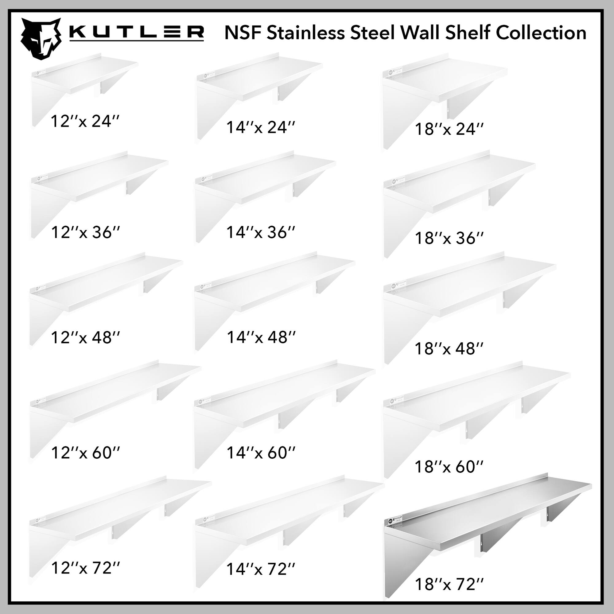 KUTLER NSF Stainless Steel Wall Shelf Collection

12"x 24"
14"x 24"
18"x 24"
12"x 36"
14"x 36"
18"x 36"
12"x 48"
14"x 48"
18"x 48"
12"x 60"
14"x 60"
18"x 60"
12"x 72"
14"x 72"
18"x 72"