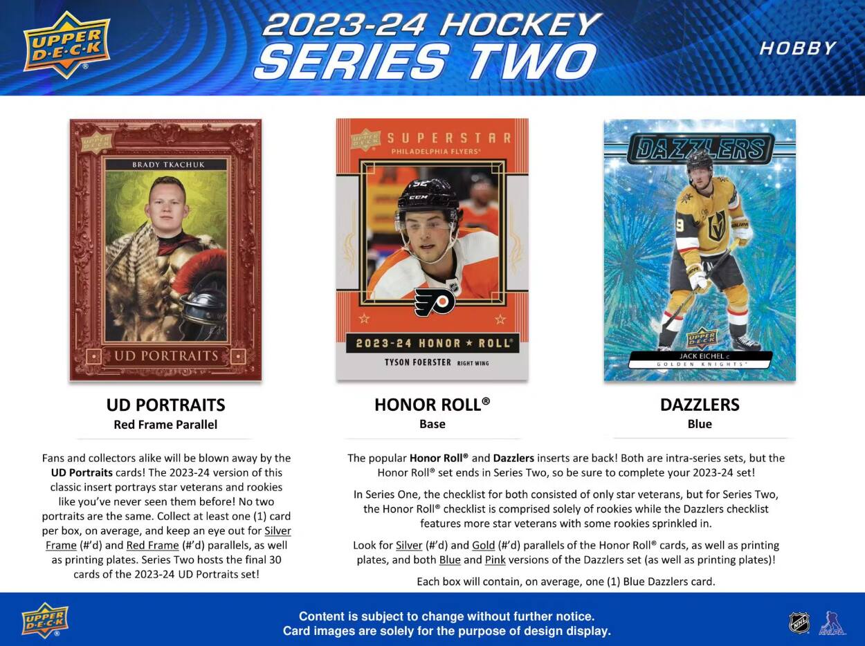 2023-24 HOCKEY SERIES TWO

PHILADELPHIA

UD

TYSON FOERSTER

UD PORTRAITS Red Frame Parallel

HONOR Base

Blue

Fans and collectors alike will be blown away by the UD Portraits cards! The 2023-24 version of this classic insert portrays star veterans and rookies like you've never seen them before! No two portraits are the same. Collect at least one card per box, on average, and keep an eye out for Silver Frame and Red Frame parallels, as well as plates. Series Two hosts the final 30 cards of the 2023-24 Portraits set!

The popular Honor Roll and Dazzlers inserts are back! Both are intra-series sets, but the Honor Roll set ends in Series Two, so be sure to complete your 2023-24 set! In Series One, the checklist for both consisted of only star veterans, but for Series Two, the Honor Roll checklist is comprised solely of rookies while the Dazzlers checklist features more star veterans with some rookies sprinkled in. Look for Silver and Gold parallels of the Honor Roll cards, as well as printing plates, and both Blue and