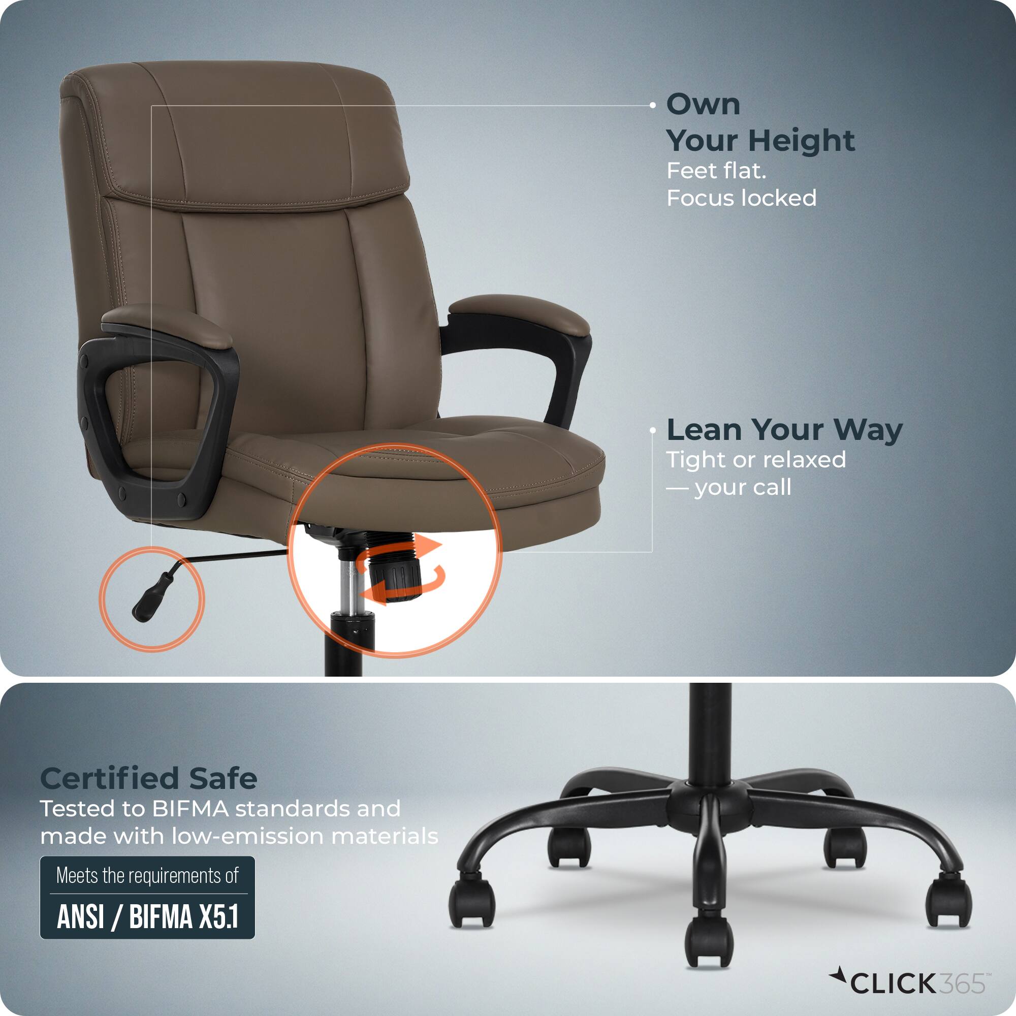 - Own Your Height  
  Feet flat.  
  Focus locked

- Lean Your Way  
  Tight or relaxed  
  — your call

- Certified Safe  
  Tested to BIFMA standards and made with low-emission materials  
  Meets the requirements of ANSI / BIFMA X5.1

- CLICK365