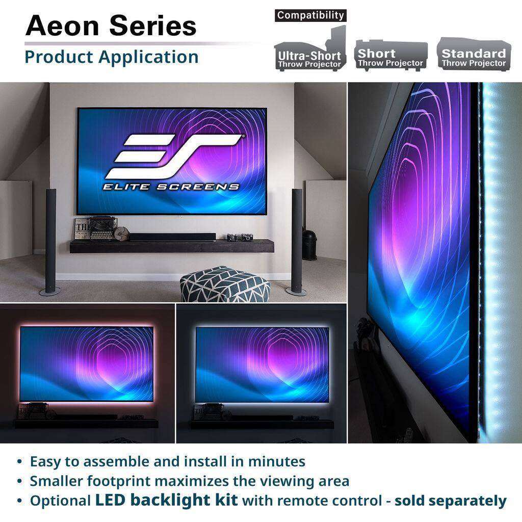 Aeon Series  
Product Application  

Compatibility  
- Ultra-Short Throw Projector  
- Short Throw Projector  
- Standard Throw Projector  

30 ELITE SCREENS  

- Easy to assemble and install in minutes  
- Smaller footprint maximizes the viewing area  
- Optional LED backlight kit with remote control - sold separately