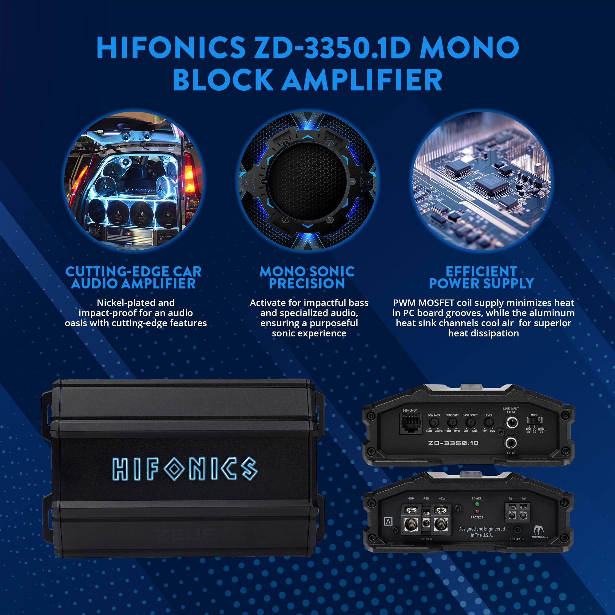 HIFONICS ZD-3350.1D MONO BLOCK AMPLIFIER

CUTTING-EDGE CAR AUDIO AMPLIFIER
Nickel-plated and impact-proof for an audio oasis with cutting-edge features

MONO SONIC PRECISION
Activate for impactful bass and specialized audio, ensuring a purposeful sonic experience

EFFICIENT POWER SUPPLY
PWM MOSFET coil supply minimizes heat in PC board grooves, while the aluminum heat sink channels cool air for superior heat dissipation

Designed and Engineered in the U.S.A.