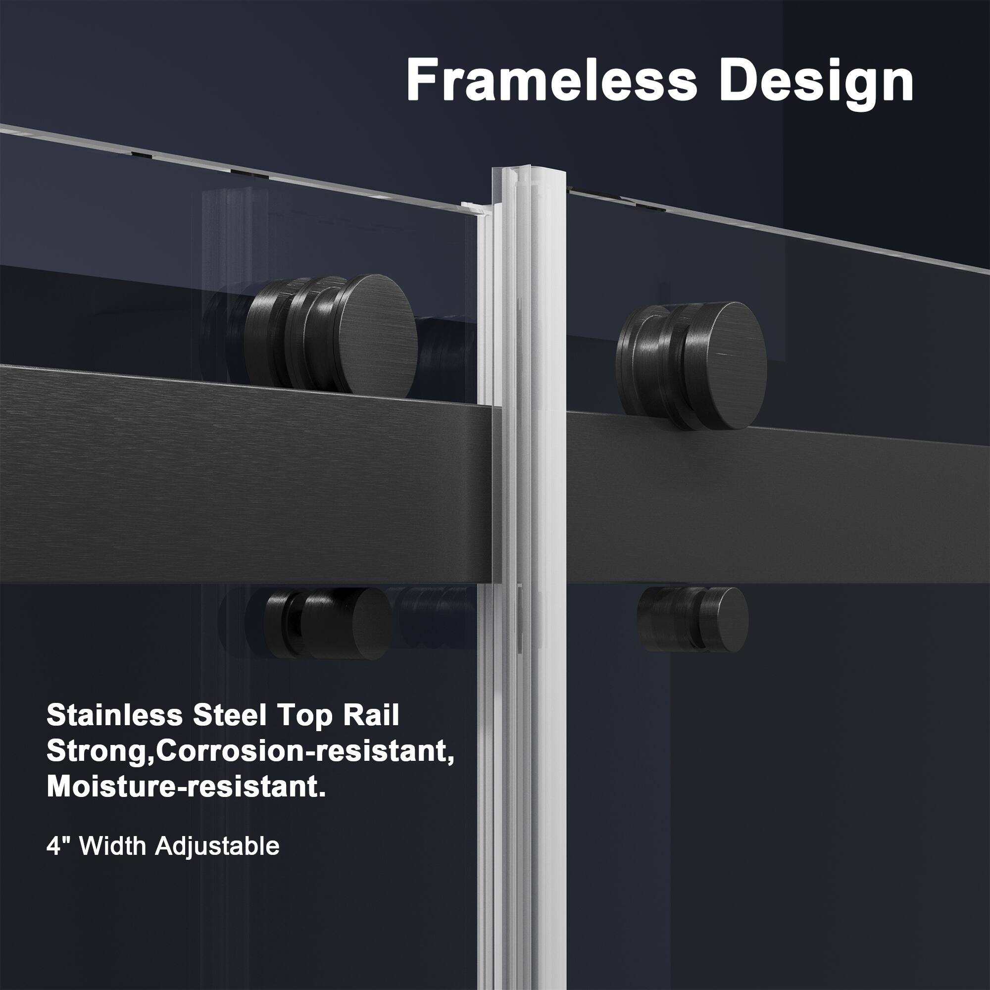 Frameless Design

Stainless Steel Top Rail  
Strong, Corrosion-resistant, Moisture-resistant.  
4" Width Adjustable