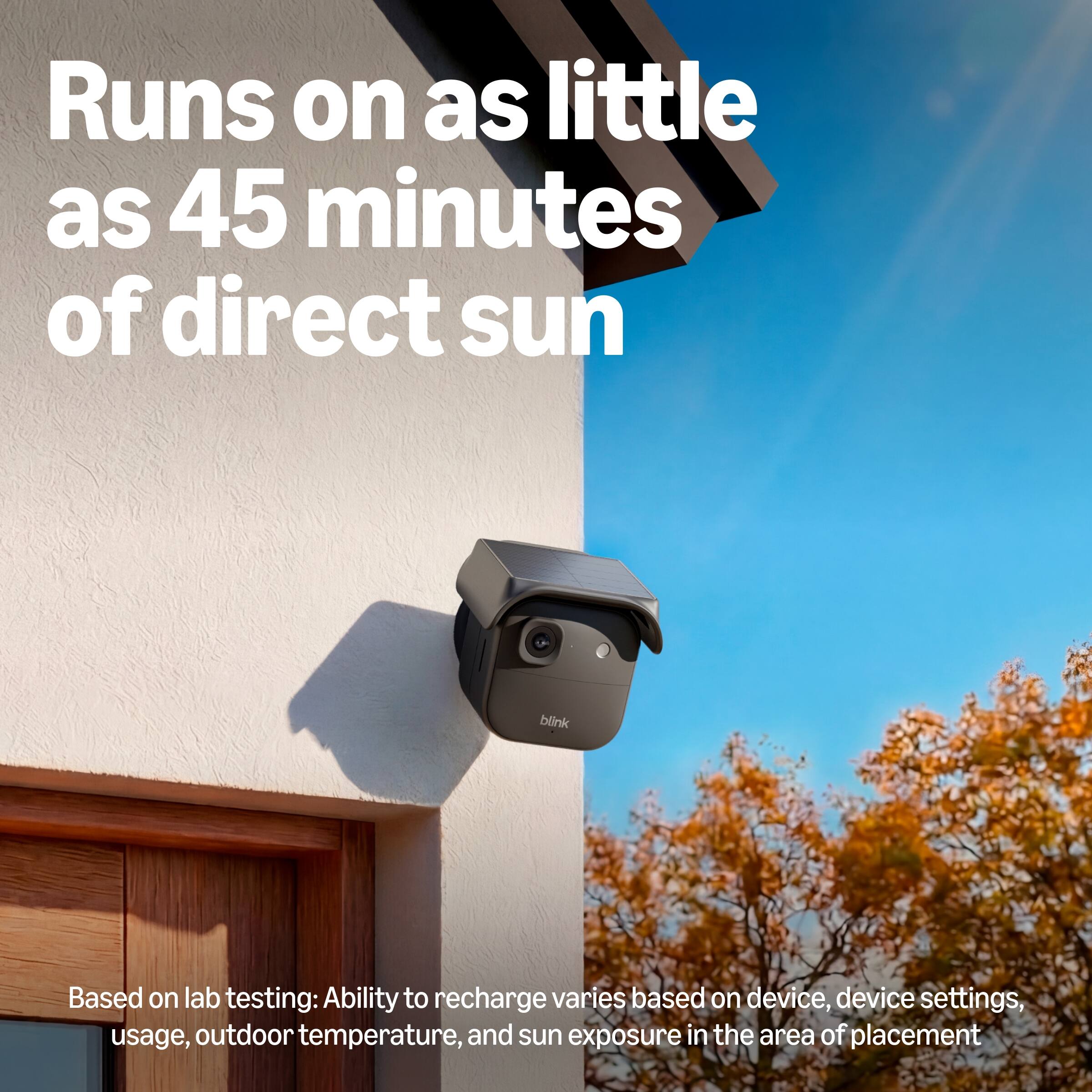 Runs on as little as 45 minutes of direct sun

Based on lab testing: Ability to recharge varies based on device, device settings, usage, outdoor temperature, and sun exposure in the area of placement