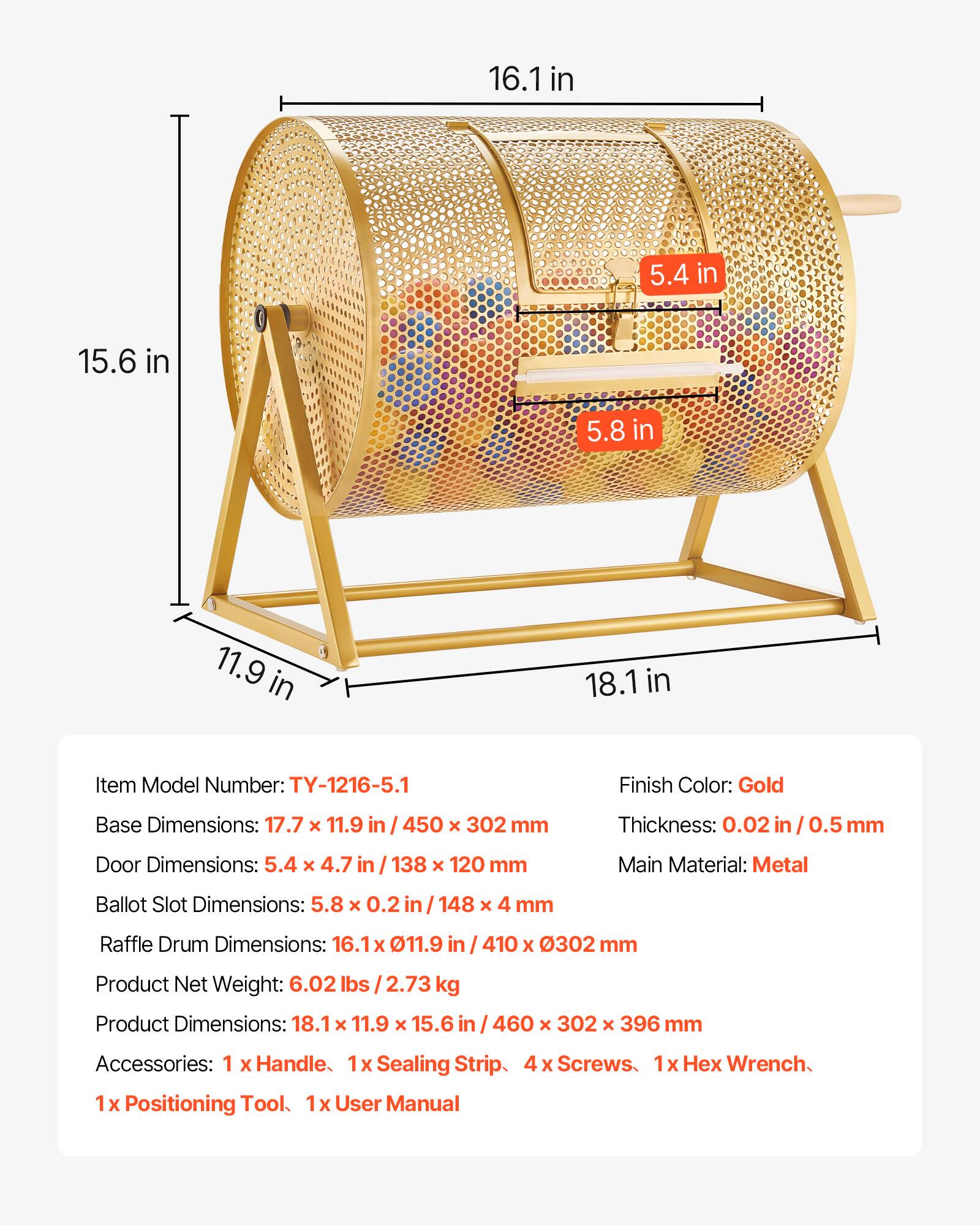 16.1 in  
5.4 in  
15.6 in  
5.8 in  
11.9 in  
18.1 in  

Item Model Number: TY-1216-5.1  
Finish Color: Gold  
Base Dimensions: 17.7 x 11.9 in / 450 x 302 mm  
Thickness: 0.02 in / 0.5 mm  
Door Dimensions: 5.4 x 4.7 in / 138 x 120 mm  
Main Material: Metal  
Ballot Slot Dimensions: 5.8 x 0.2 in / 148 x 4 mm  
Raffle Drum Dimensions: 16.1 x 11.9 in / 410 x 302 mm  
Product Net Weight: 6.02 lbs / 2.73 kg  
Product Dimensions: 18.1 x 11.9 x 15.6 in / 460 x 302 x 396 mm  
Accessories: 1 x Handle, 1 x Sealing Strip, 4 x Screws