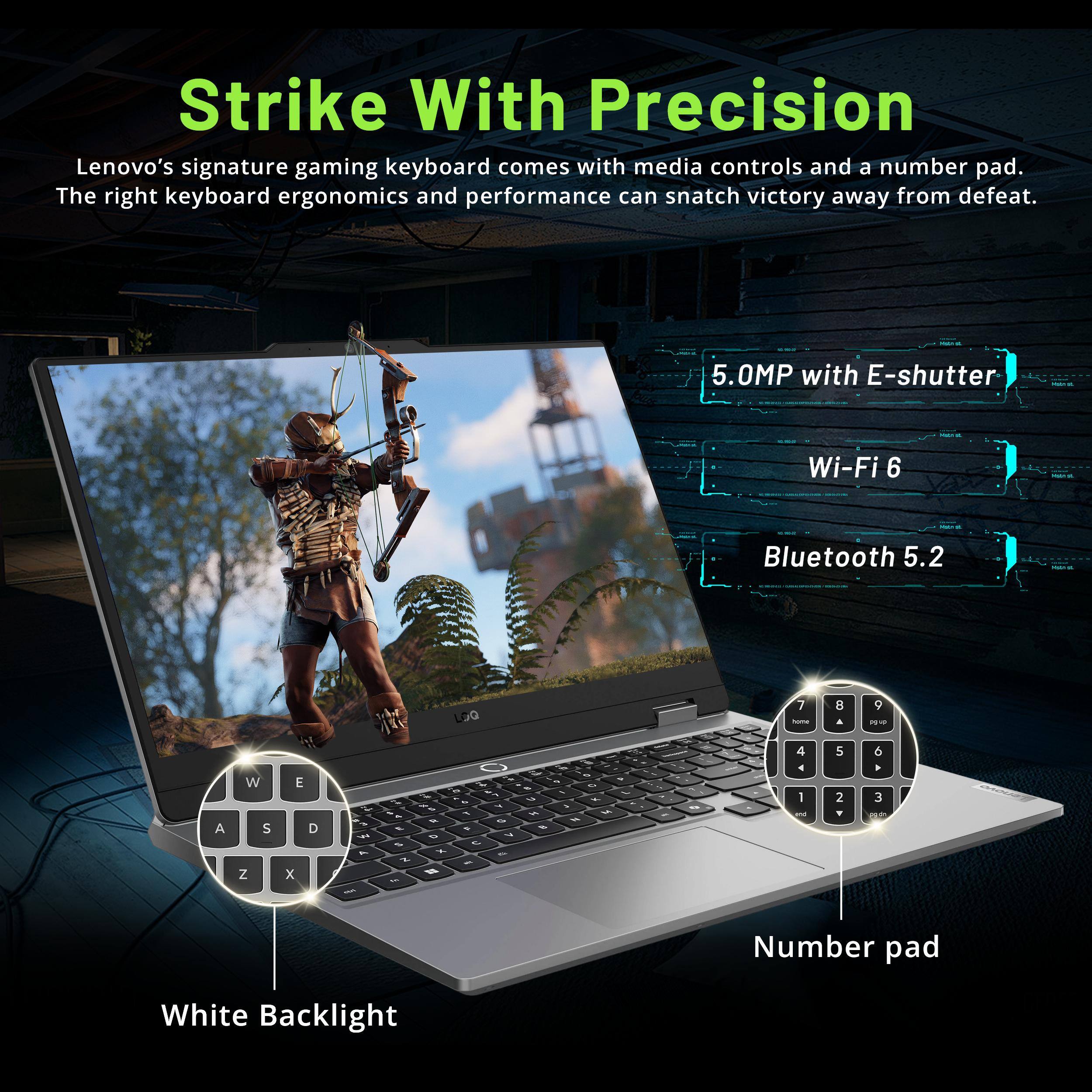 Strike With Precision

Lenovo's signature gaming keyboard comes with media controls and a number pad. The right keyboard ergonomics and performance can snatch victory away from defeat.

- 5.0MP with E-shutter
- Wi-Fi 6
- Bluetooth 5.2

White Backlight

Number pad