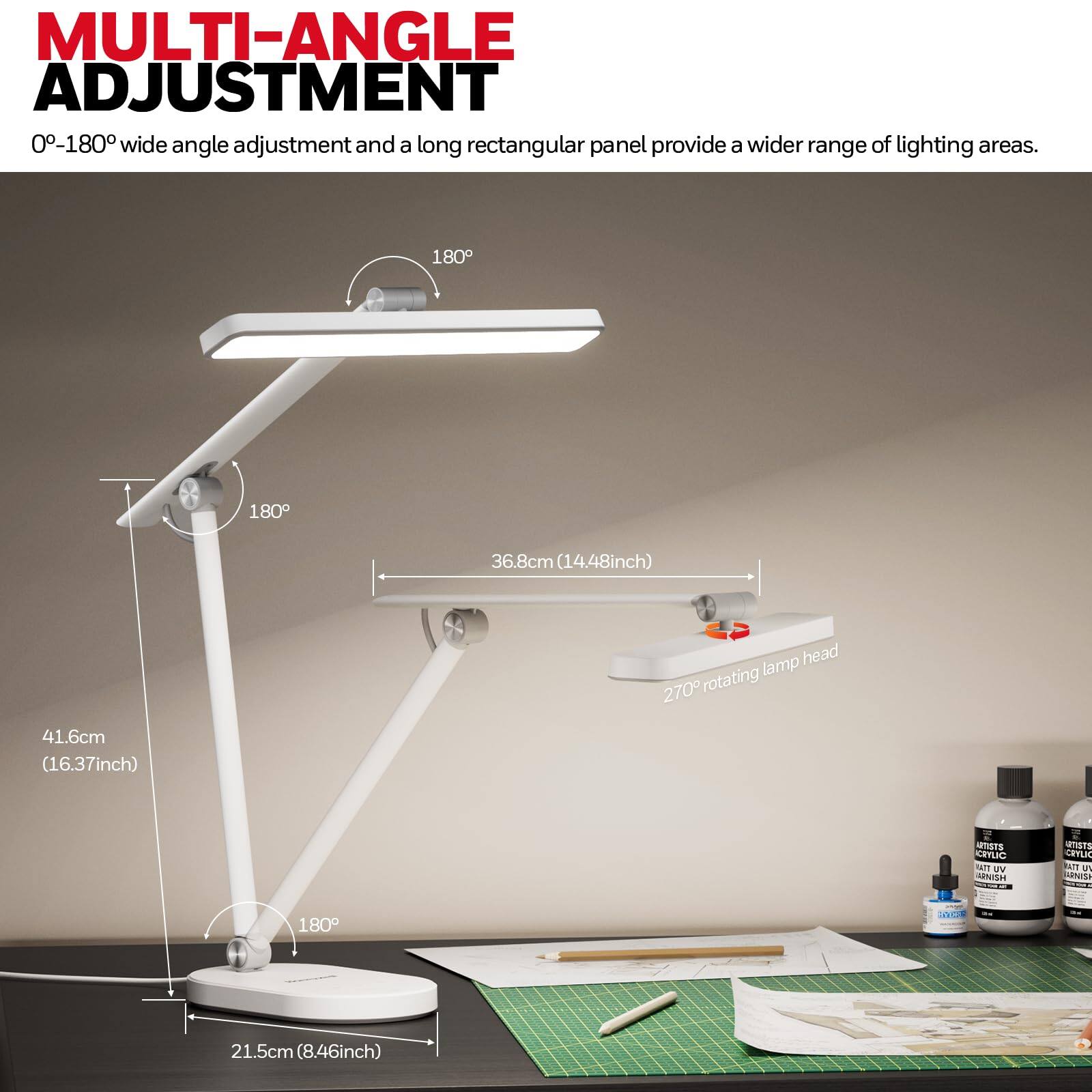 MULTI-ANGLE ADJUSTMENT  
0-180° wide angle adjustment and a long rectangular panel provide a wider range of lighting areas.  
180°  
180°  
36.8cm (14.48inch) lamp head  
270° rotating  
41.6cm (16.37inch)  
21.5cm (8.46inch)