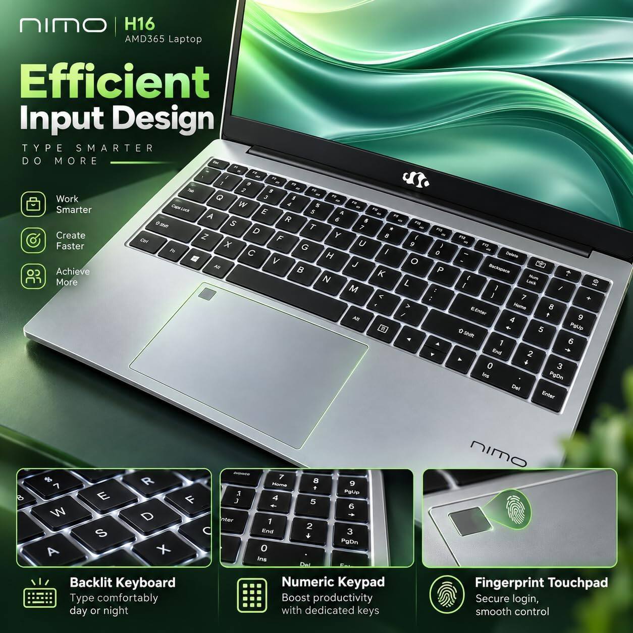 NIMO H16 AMD365 Laptop  
Efficient Input Design  
TYPE SMARTER DO MORE  

Work Smarter  
Create Faster  
Achieve More  

Backlit Keyboard  
Type comfortably day or night  

Numeric Keypad  
Boost productivity with dedicated keys  

Fingerprint Touchpad  
Secure login, smooth control