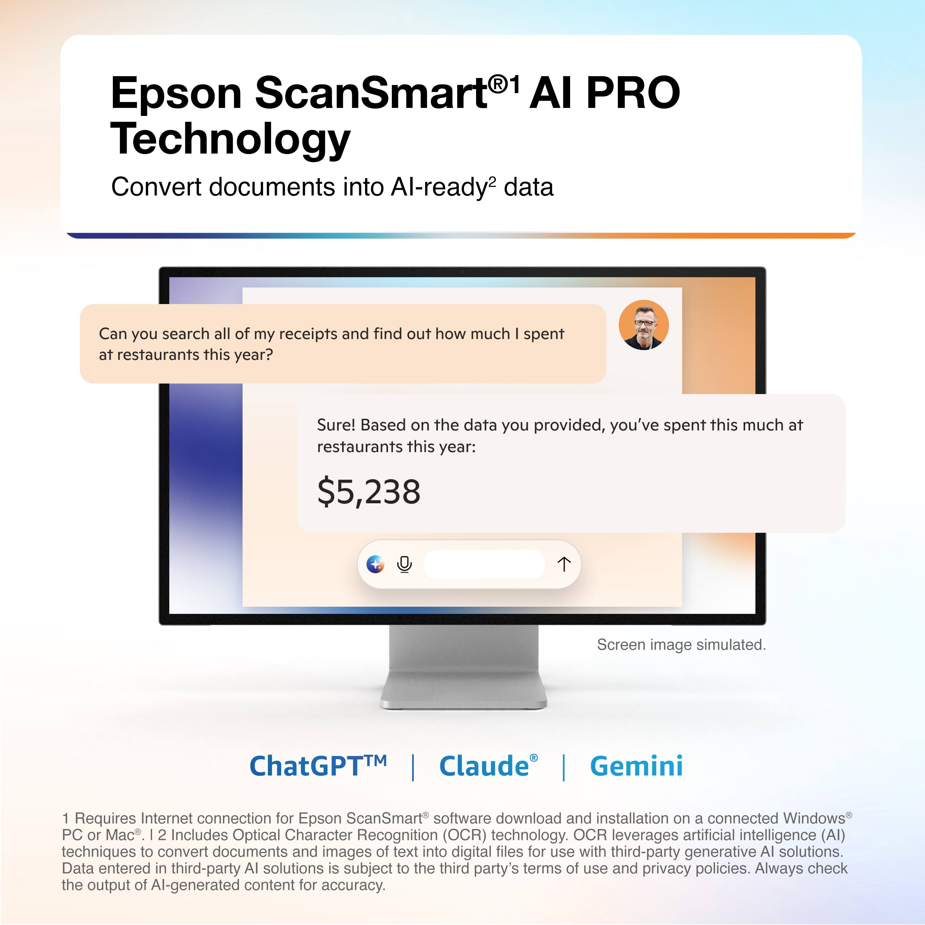 Epson ScanSmart® AI PRO Technology  
Convert documents into AI-ready* data  

Can you search all of my receipts and find out how much I spent at restaurants this year?  
Sure! Based on the data you provided, you've spent this much at restaurants this year: $5,238  

Screen image simulated.  

ChatGPT™ | Claude® | Gemini  

1 Requires Internet connection for Epson ScanSmart® software download and installation on a connected Windows® PC or Mac®.  
2 Includes Optical Character Recognition (OCR) technology. OCR leverages artificial intelligence (AI) techniques to convert documents and images of text into digital files for use with third-party generative AI solutions. Data entered in third-party AI solutions is subject to the third party's terms of use and privacy policies. Always check the output of AI-generated content for accuracy.