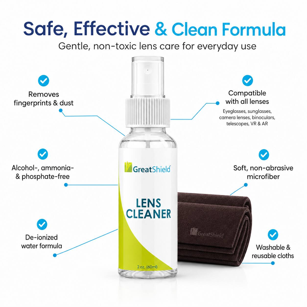 Safe, Effective & Clean Formula  
Gentle, non-toxic lens care for everyday use  
Removes fingerprints & dust  
Compatible with all lenses  
Eyeglasses, sunglasses, camera lenses, binoculars, telescopes, VR & AR  
Alcohol-, ammonia- & phosphate-free  
GreatShield Soft, non-abrasive microfiber  
De-ionized water formula  
GreatShield Washable & reusable cloths  
2 oz (60ml)