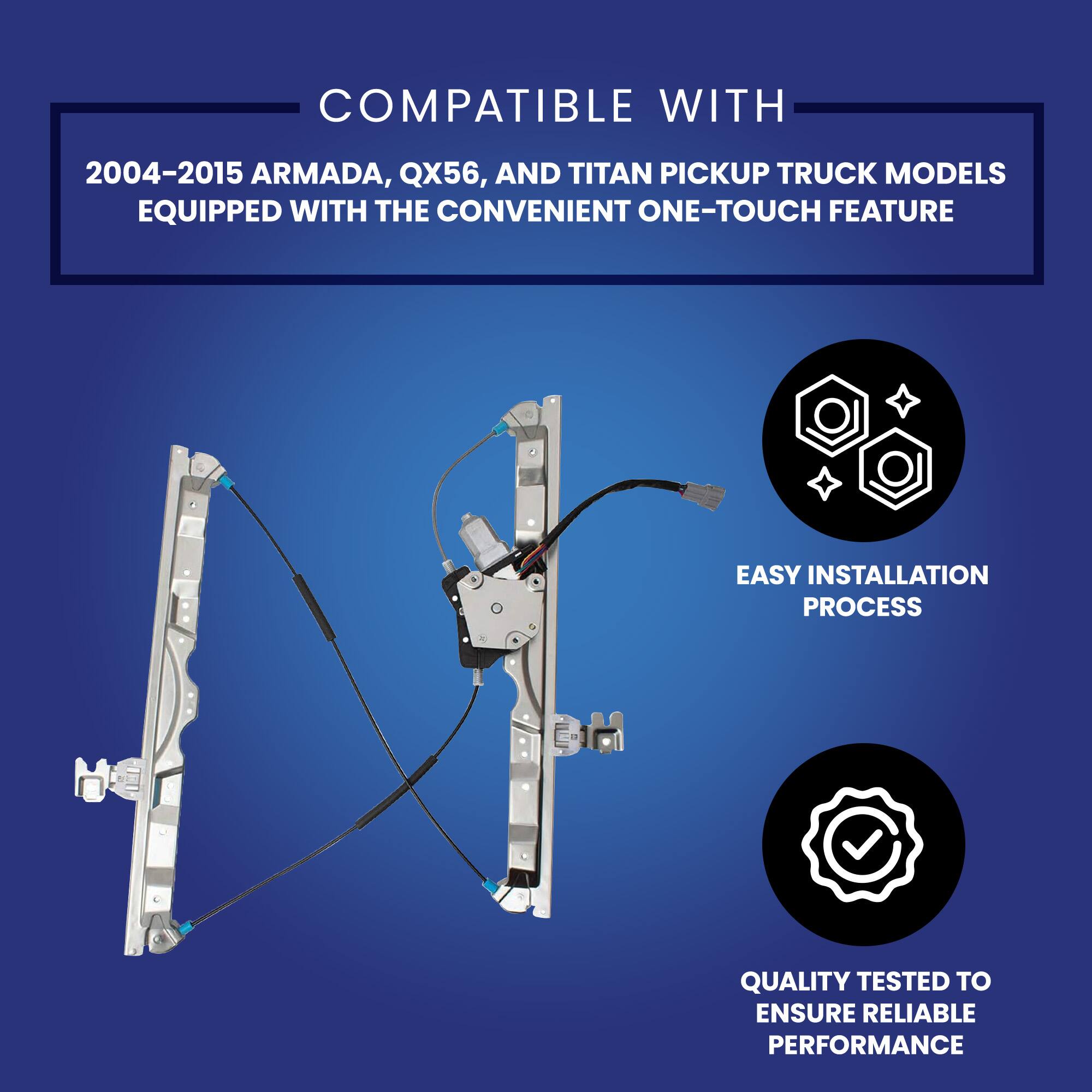 COMPATIBLE WITH  
2004-2015 ARMADA, QX56, AND TITAN PICKUP TRUCK MODELS EQUIPPED WITH THE CONVENIENT ONE-TOUCH FEATURE  

EASY INSTALLATION PROCESS  

QUALITY TESTED TO ENSURE RELIABLE PERFORMANCE