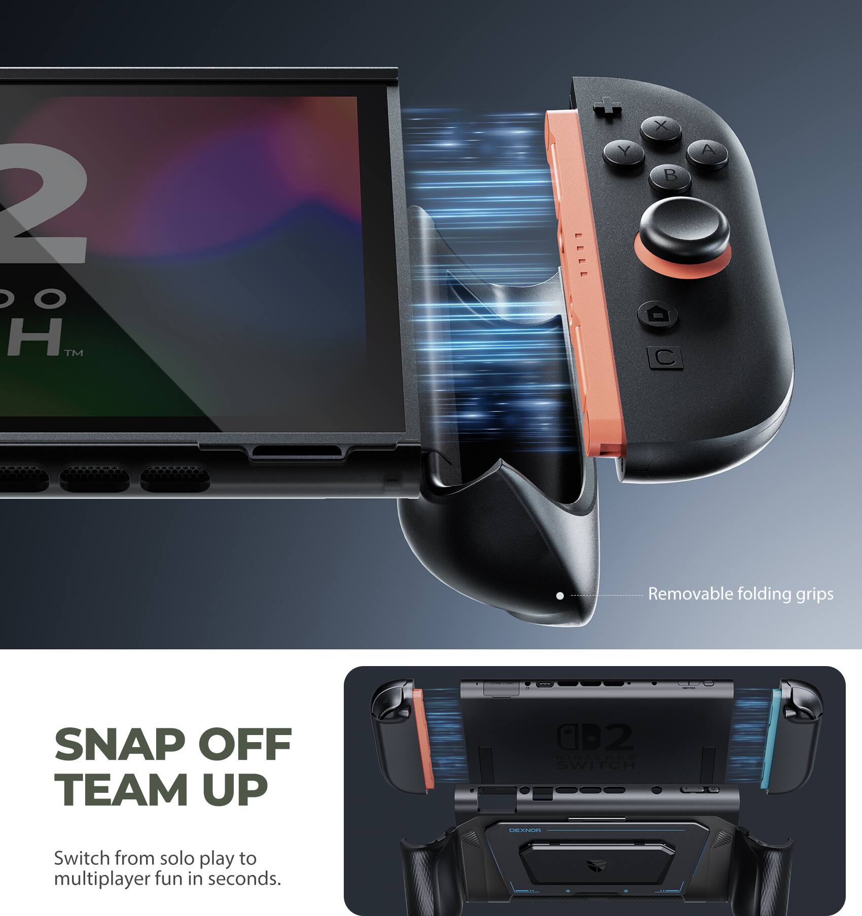 2 O H™ - Y X B V  
Removable folding grips  
SNAP OFF TEAM UP  
Switch from solo play to multiplayer fun in seconds.