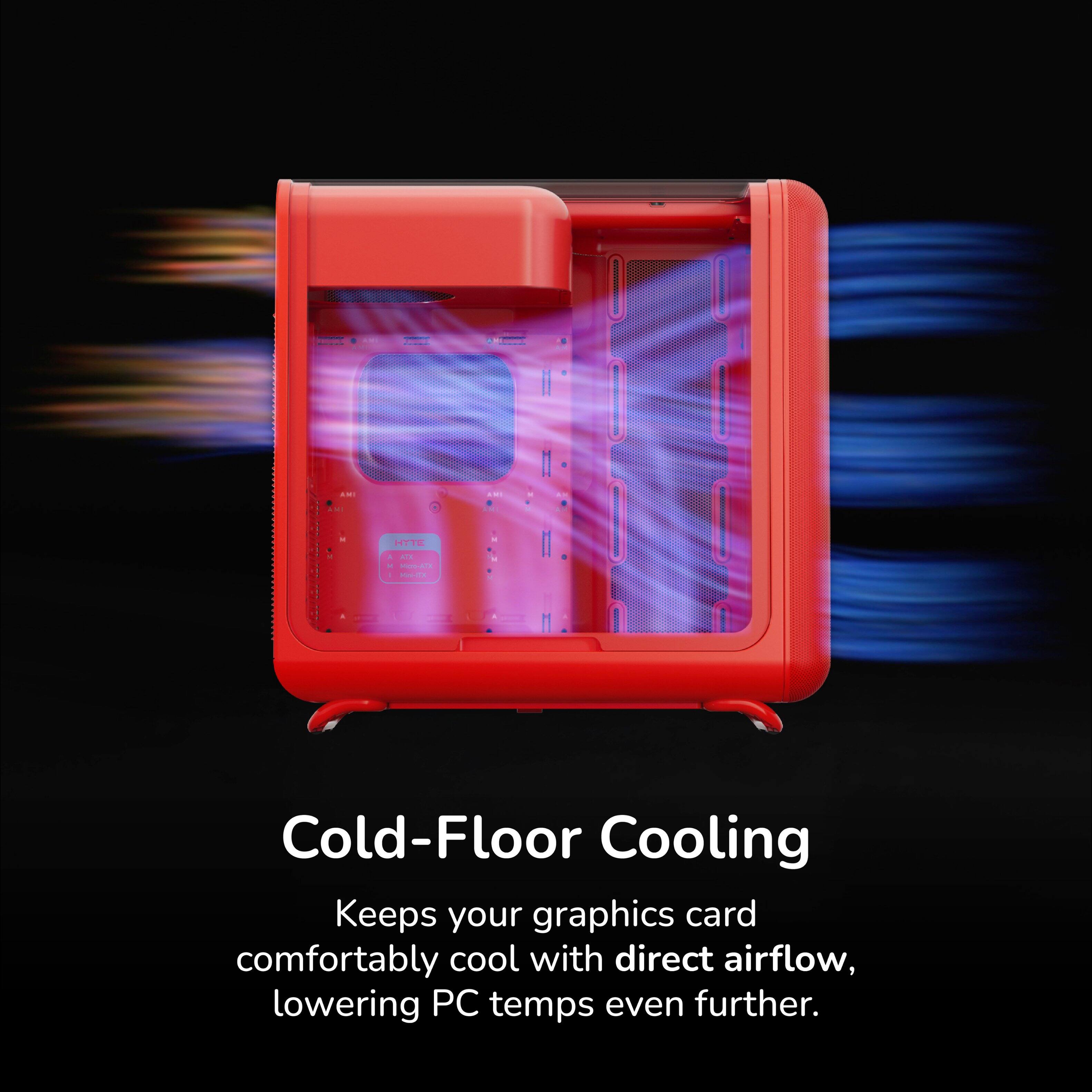 Cold-Floor Cooling  
Keeps your graphics card comfortably cool with direct airflow, lowering PC temps even further.