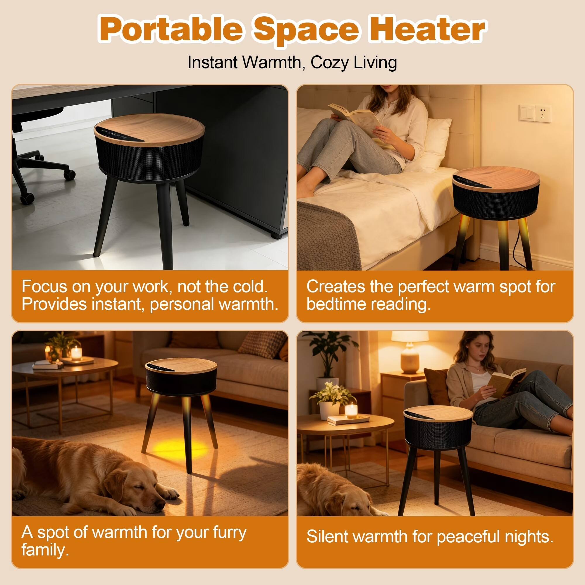 Portable Space Heater  
Instant Warmth, Cozy Living  

Focus on your work, not the cold.  
Provides instant, personal warmth.  

Creates the perfect warm spot for bedtime reading.  

A spot of warmth for your furry family.  

Silent warmth for peaceful nights.