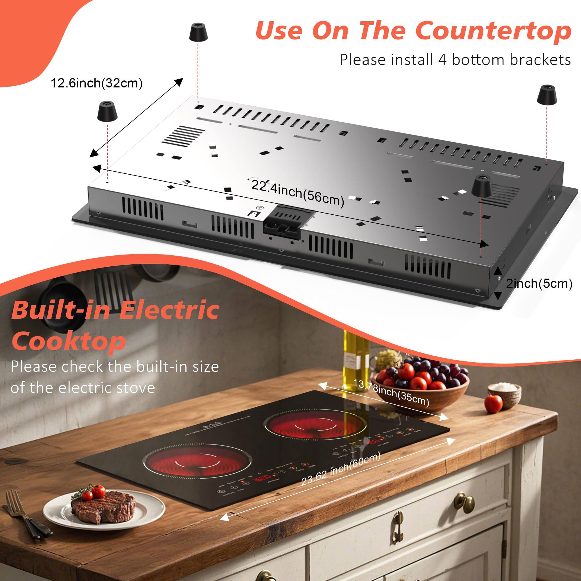 Use On The Countertop  
Please install 4 bottom brackets  

12.6 inch (32cm)  
22.4 inch (56cm)  
2 inch (5cm)  

Built-in Electric Cooktop  
Please check the built-in size of the electric stove  

13.78 inch (35cm)  
23.62 inch (60cm)