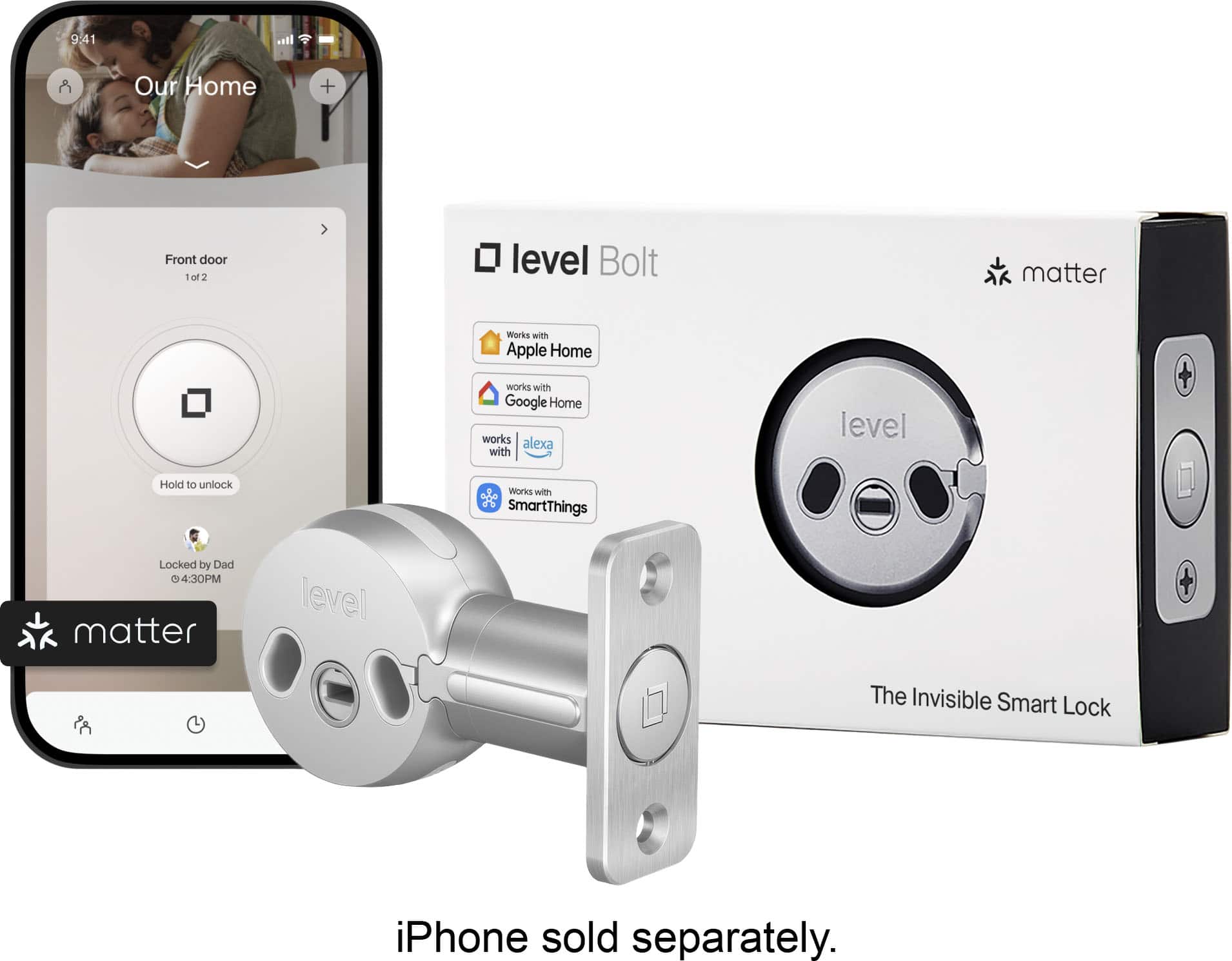 9:41 AM
Our Home
Front door
1 of 2
Hold to unlock
Locked by Dad
4:30 PM
Works with Apple Home
Works with Google Home
Works with Alexa
Works with SmartThings
iPhone sold separately.
level Bolt
The Invisible Smart Lock
matter