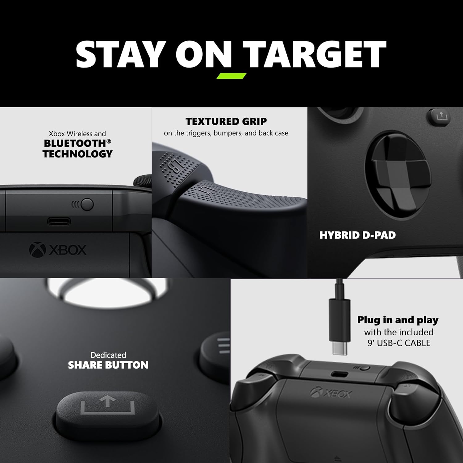 STAY ON TARGET

- Xbox Wireless and BLUETOOTH® TECHNOLOGY
- TEXTURED GRIP on the triggers, bumpers, and back case
- HYBRID D-PAD
- Dedicated SHARE BUTTON
- Plug in and play with the included 9' USB-C CABLE