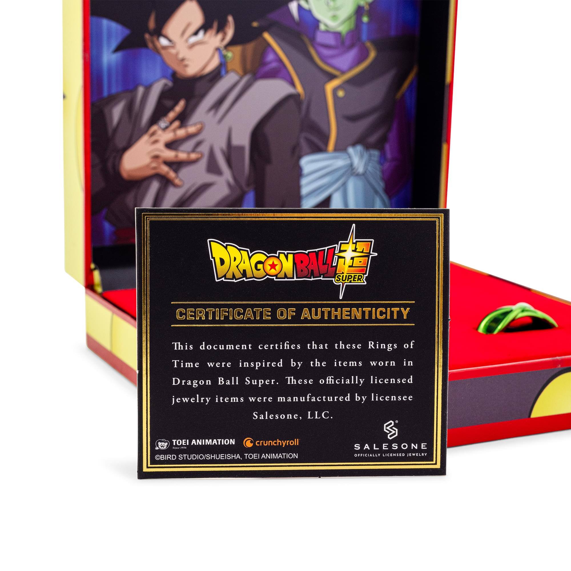 DRAGON BALL SUPER  
CERTIFICATE OF AUTHENTICITY  

This document certifies that these Rings of Time were inspired by the items worn in Dragon Ball Super. These officially licensed jewelry items were manufactured by licensee Salesone, LLC.  

TOEI ANIMATION  
crunchyroll  
BIRD STUDIO/SHUEISHA, TOEI ANIMATION  
SALESONE  
OFFICIALLY LICENSED JEWELRY