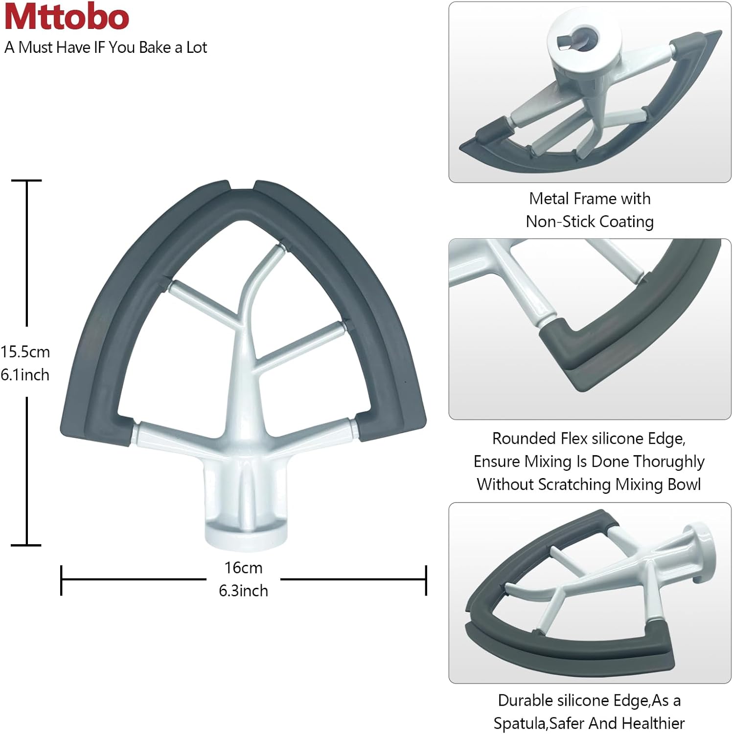 Mttobo  
A Must Have IF You Bake a Lot  

15.5cm 6.1inch  
16cm 6.3inch  

Metal Frame with Non-Stick Coating  

Rounded Flex silicone Edge,  
Ensure Mixing Is Done Thoroughly Without Scratching Mixing Bowl  

Durable silicone Edge, As a Spatula, Safer And Healthier