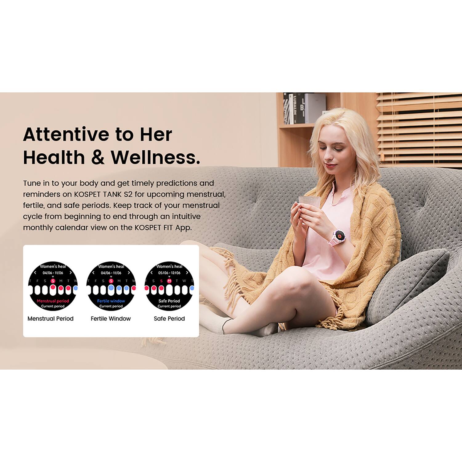 Attentive to Her Health & Wellness.

Tune in to your body and get timely predictions and reminders on KOSPET TANK S2 for upcoming menstrual, fertile, and safe periods. Keep track of your menstrual cycle from beginning to end through an intuitive monthly calendar view on the KOSPET FIT App.

- Menstrual Period
- Fertile Window
- Safe Period