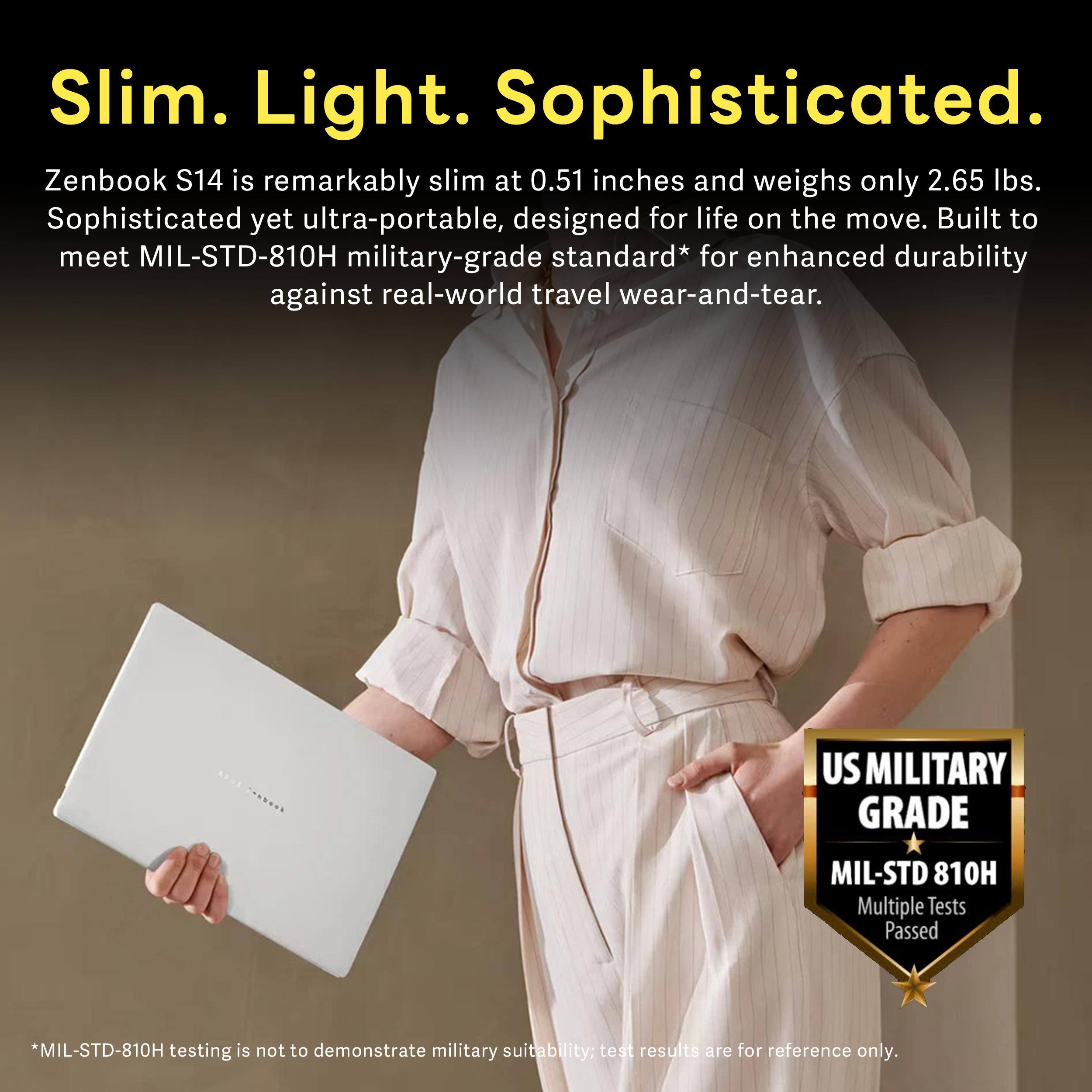 Slim. Light. Sophisticated.

Zenbook S14 is remarkably slim at 0.51 inches and weighs only 2.65 lbs. Sophisticated yet ultra-portable, designed for life on the move. Built to meet MIL-STD-810H military-grade standard* for enhanced durability against real-world travel wear-and-tear.

US MILITARY GRADE
MIL-STD 810H Multiple Tests Passed

*MIL-STD-810H testing is not to demonstrate military suitability; test results are for reference only.