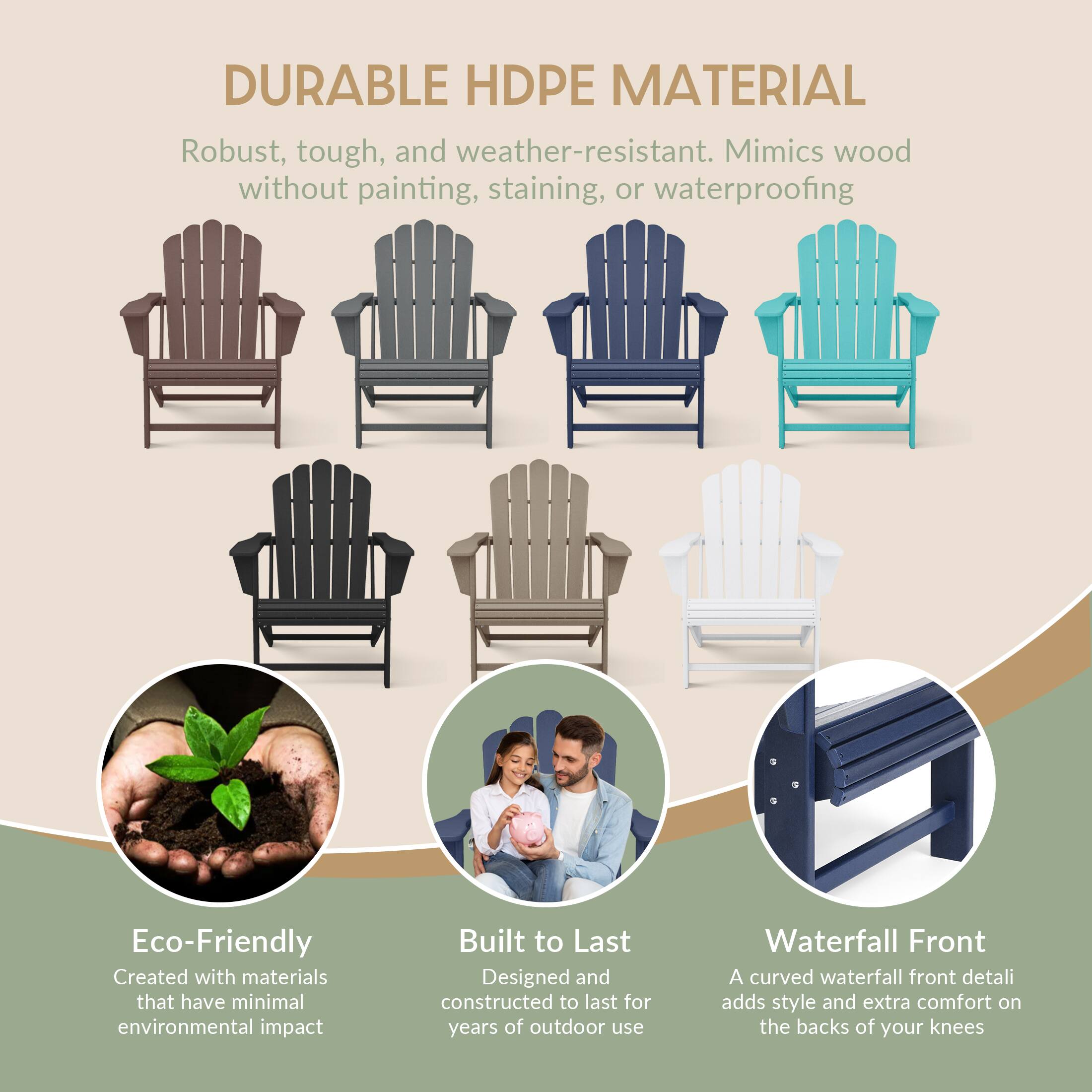 DURABLE HDPE MATERIAL  
Robust, tough, and weather-resistant. Mimics wood without painting, staining, or waterproofing  

Eco-Friendly  
Created with materials that have minimal environmental impact  

Built to Last  
Designed and constructed to last for years of outdoor use  

Waterfall Front  
A curved waterfall front detail adds style and extra comfort on the backs of your knees