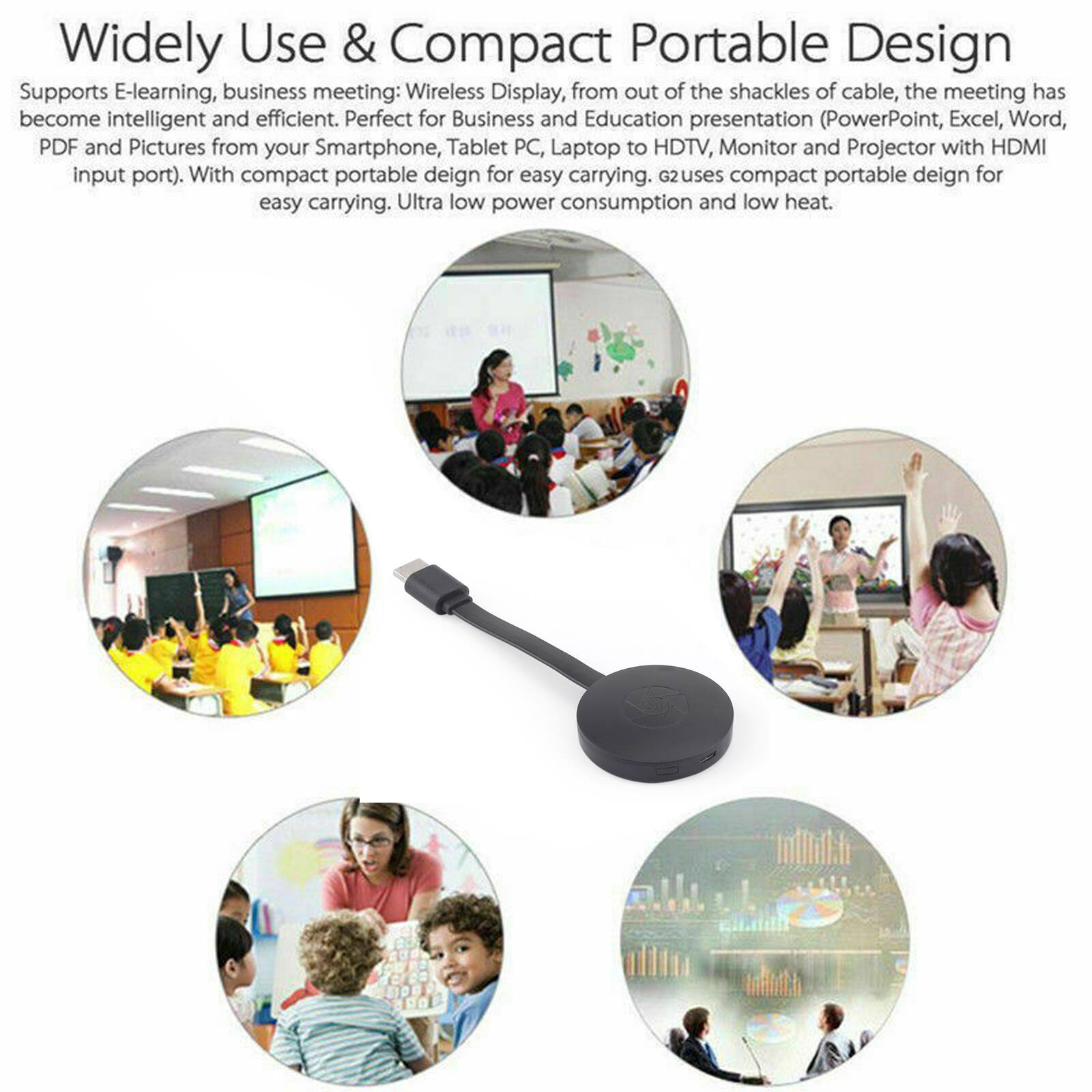 Widely Use & Compact Portable Design

Supports E-learning, business meeting: Wireless Display, from out of the shackles of cable, the meeting has become intelligent and efficient. Perfect for Business and Education presentation (PowerPoint, Excel, Word, PDF and Pictures from your Smartphone, Tablet PC, Laptop to HDTV, Monitor and Projector with HDMI input port). With compact portable design for easy carrying. G2 uses compact portable design for easy carrying. Ultra low power consumption and low heat.