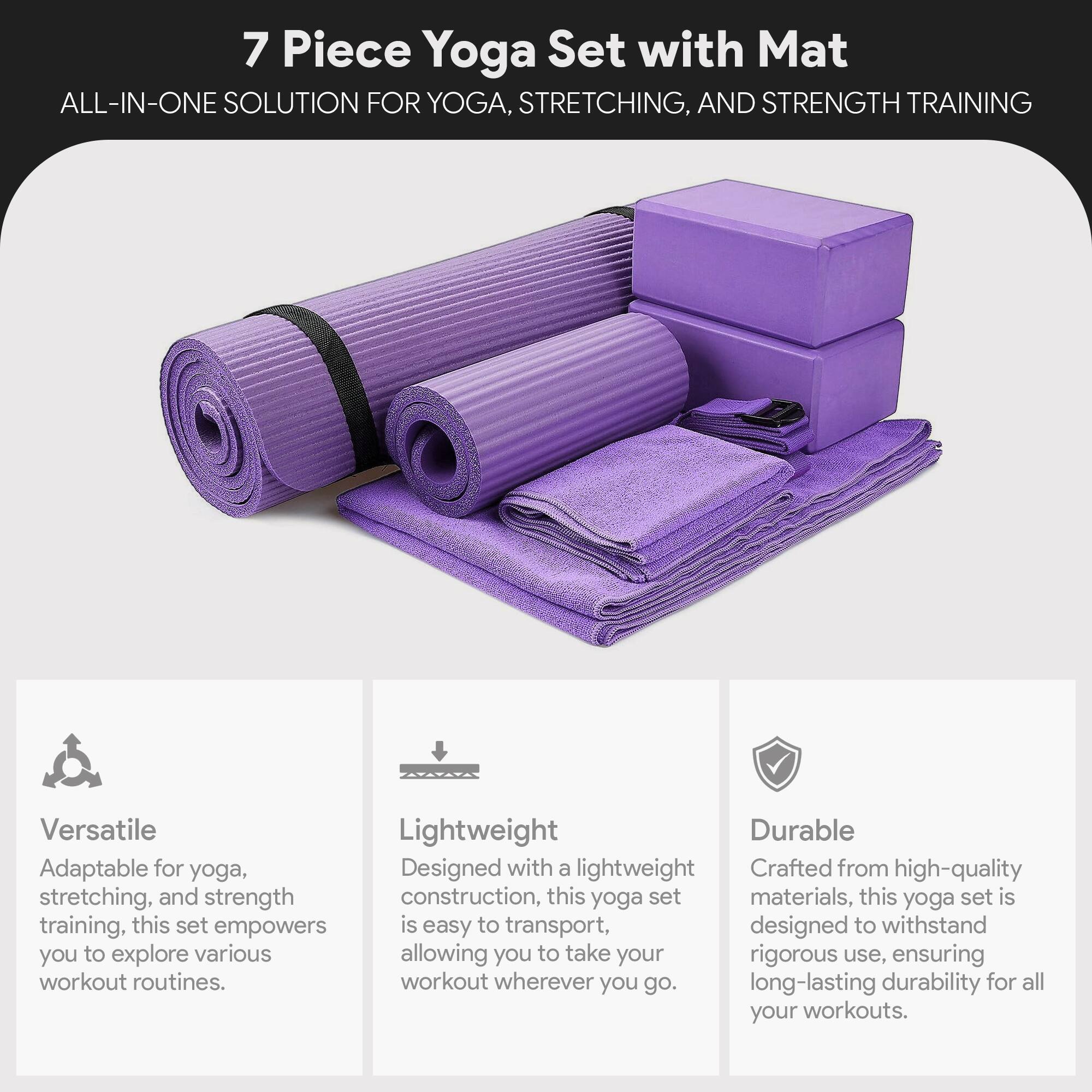 7 Piece Yoga Set with Mat  
ALL-IN-ONE SOLUTION FOR YOGA, STRETCHING, AND STRENGTH TRAINING  

Versatile  
Adaptable for yoga, stretching, and strength training, this set empowers you to explore various workout routines.  

Lightweight  
Designed with a lightweight construction, this yoga set is easy to transport, allowing you to take your workout wherever you go.  

Durable  
Crafted from high-quality materials, this yoga set is designed to withstand rigorous use, ensuring long-lasting durability for all your workouts.