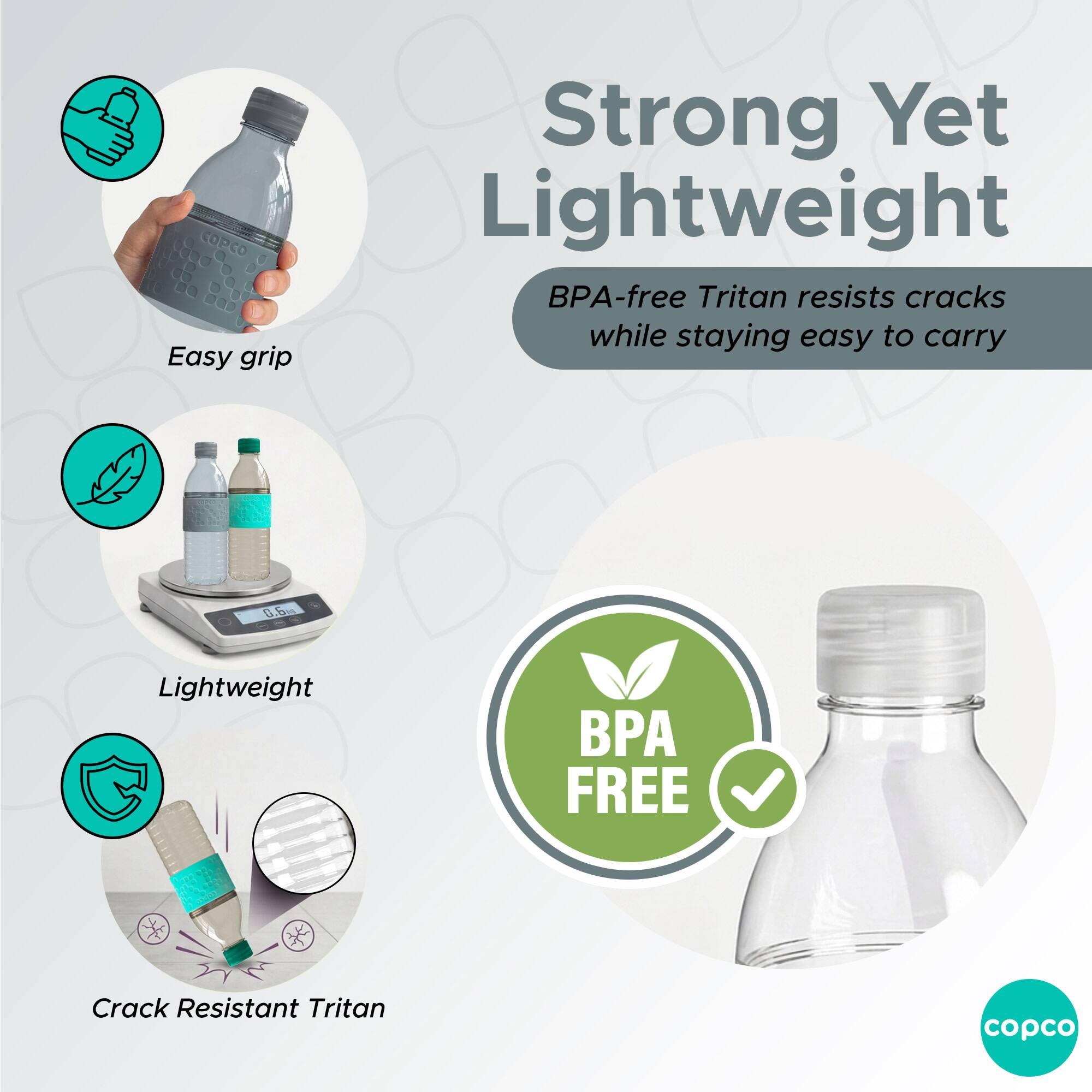 Easy grip  
Strong Yet Lightweight  
BPA-free Tritan resists cracks while staying easy to carry  
Lightweight  
Crack Resistant Tritan  
BPA FREE  
copco