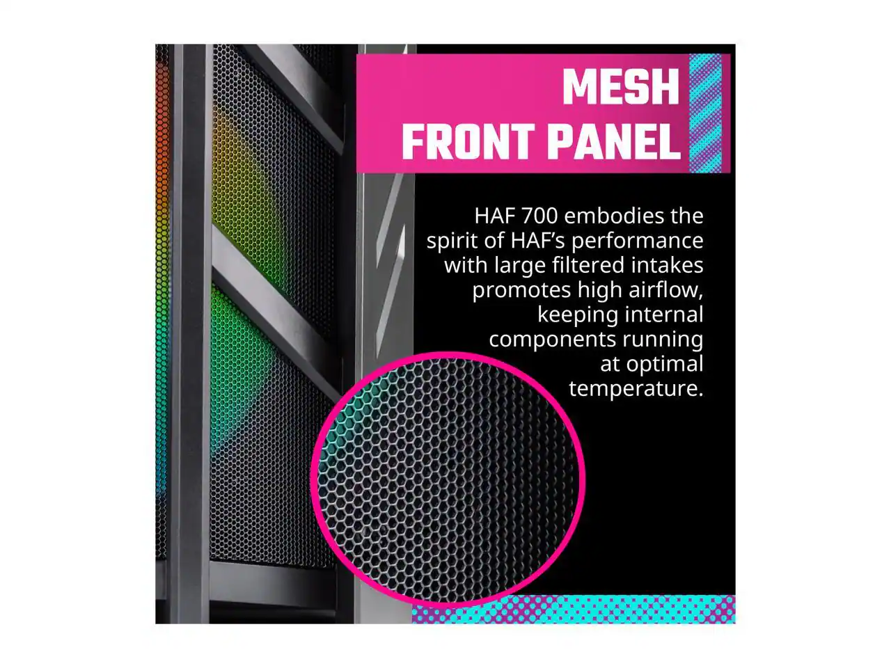 MESH FRONT PANEL

HAF 700 embodies the spirit of HAF's performance with large filtered intakes promoting high airflow, keeping internal components running at optimal temperature.