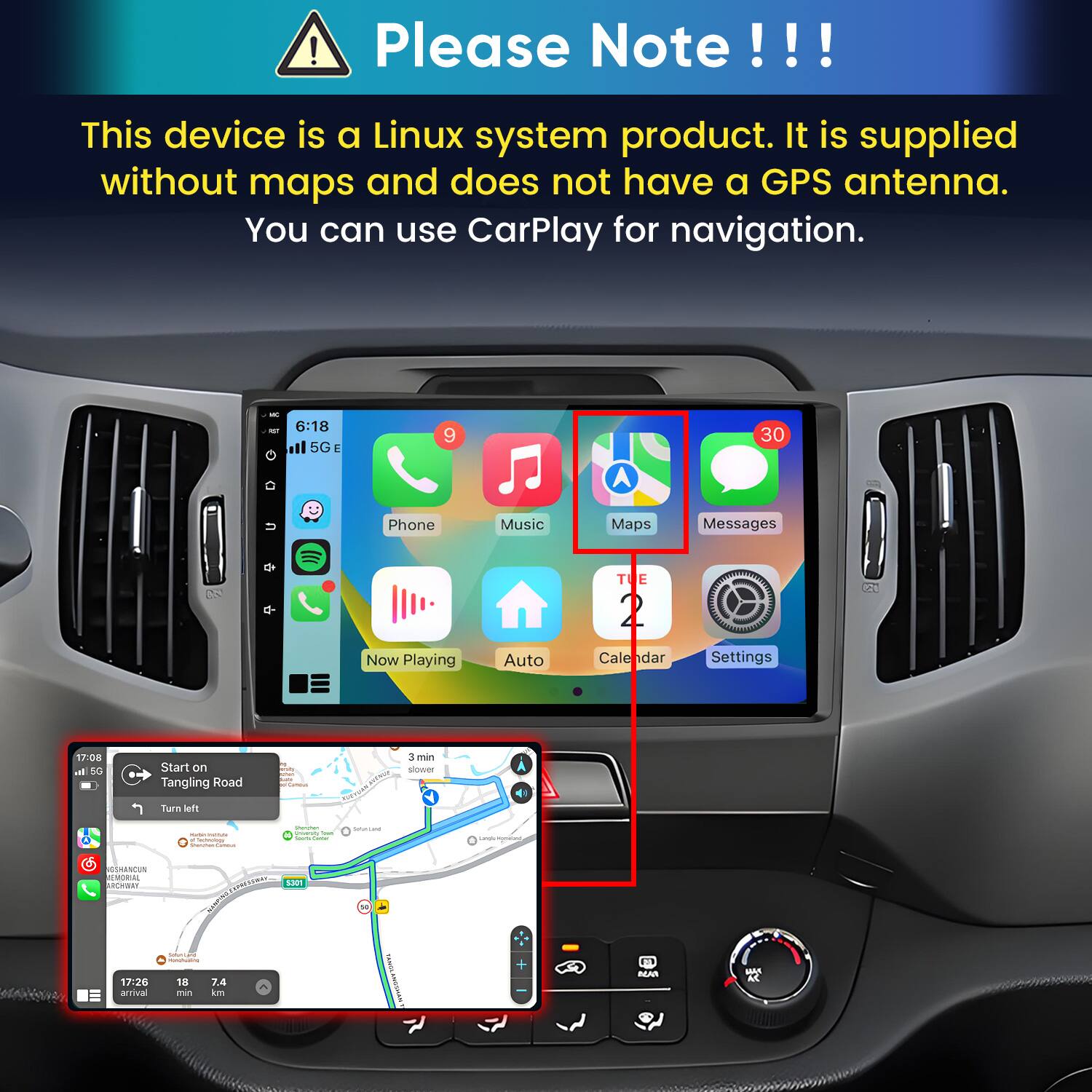 Please Note!!!

This device is a Linux system product. It is supplied without maps and does not have a GPS antenna. You can use CarPlay for navigation.

6:18 15GE
9
30
Phone
Music
Maps
Messages
TUE
13
Now Playing
Auto
Calendar
Settings

17:08 di 5G
Start on Tangling Road
Famous
3 min slower
Turn left
- . Sectwoology Starmer 
Samman  Total 100% time
Satur-Land
Langle mynews
GSHANCUN REMORIAL ARCHWAY 17:26 arrival
CHIONEN Sellection DELANICS/DISSIONS: 18 7.4 no km
S301
FAMIL
BEAN
MAK