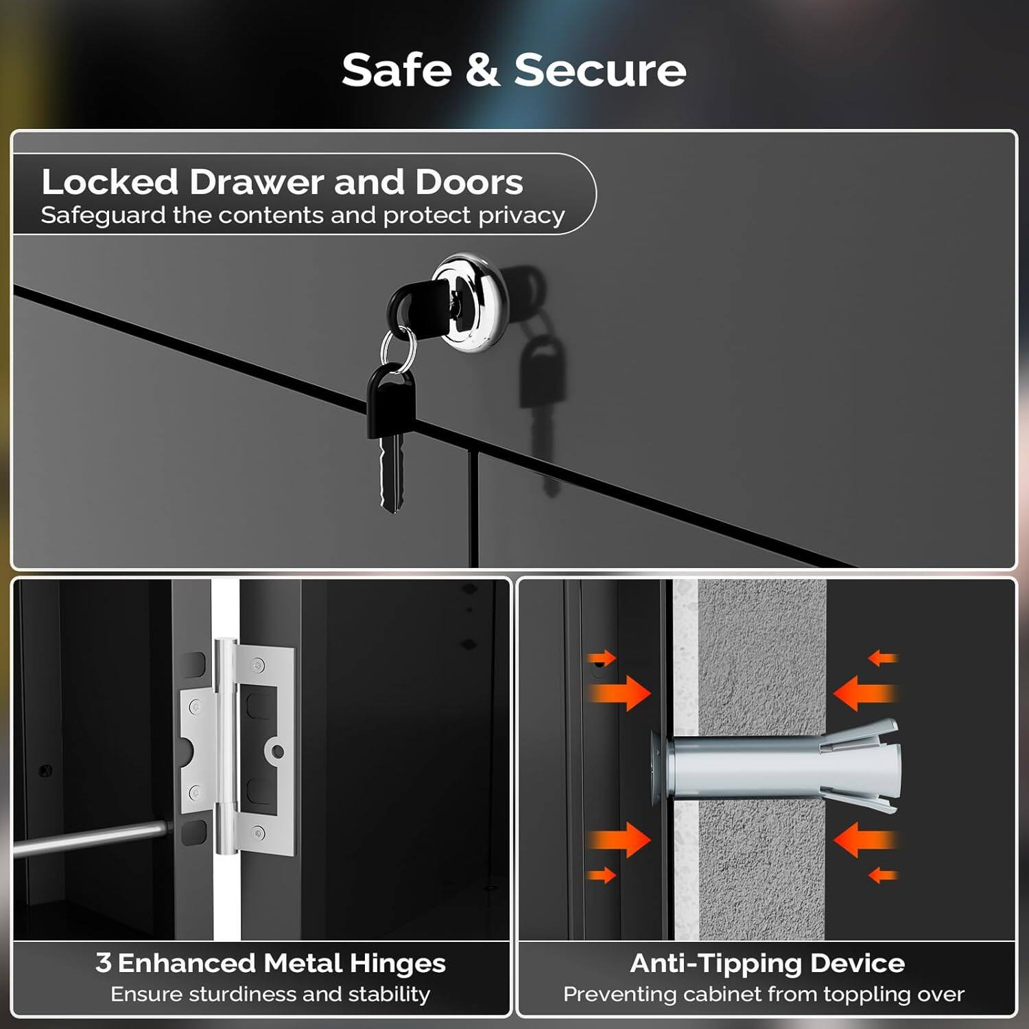 Safe & Secure

Locked Drawer and Doors  
Safeguard the contents and protect privacy

3 Enhanced Metal Hinges  
Ensure sturdiness and stability

Anti-Tipping Device  
Preventing cabinet from toppling over