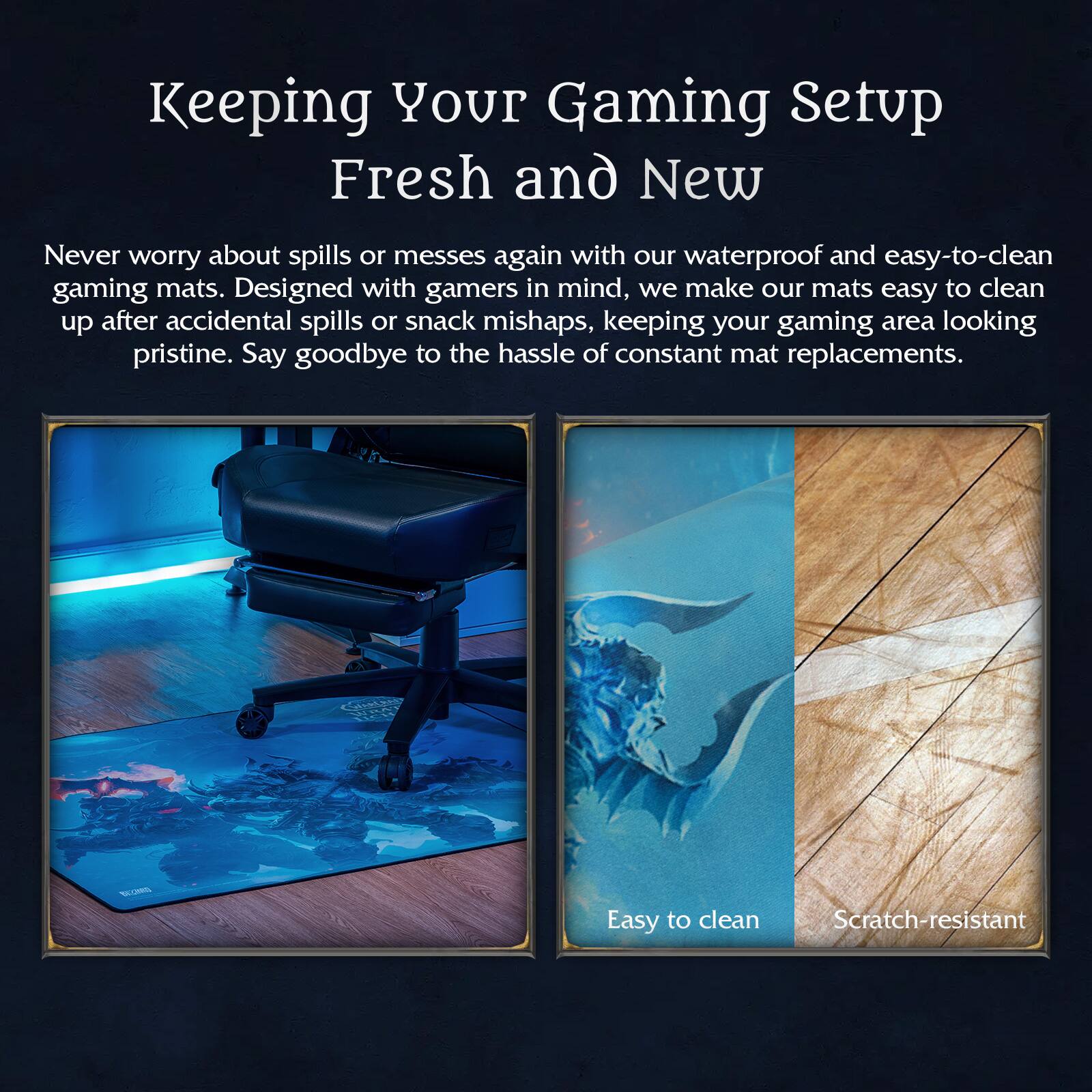 Keeping Your Gaming Setup Fresh and New

Never worry about spills or messes again with our waterproof and easy-to-clean gaming mats. Designed with gamers in mind, we make our mats easy to clean up after accidental spills or snack mishaps, keeping your gaming area looking pristine. Say goodbye to the hassle of constant mat replacements.

- Easy to clean
- Scratch-resistant