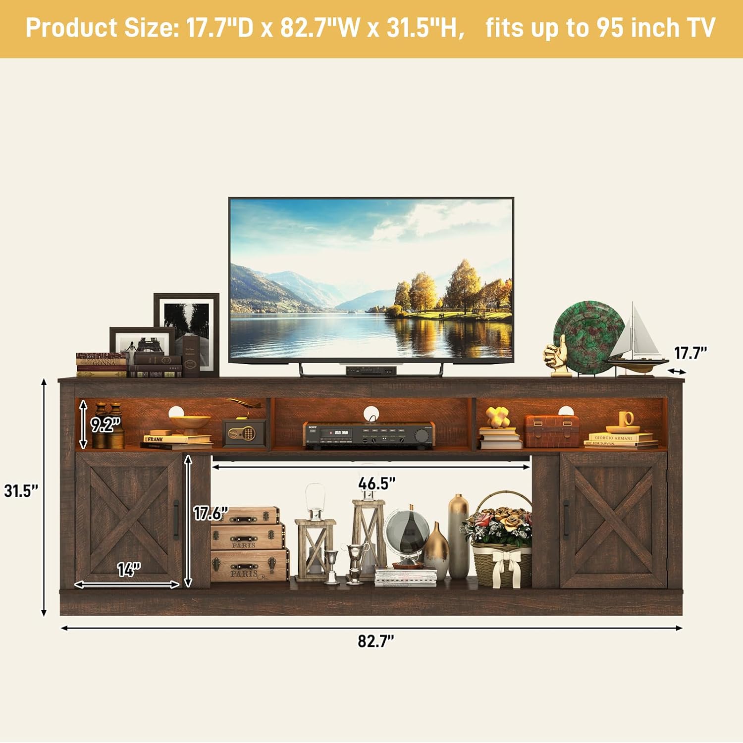 Product Size: 17.7"D x 82.7"W x 31.5"H, fits up to 95 inch TV

17.7"
9.2"
31.5"
17.6"
46.5" El
14"
82.7"