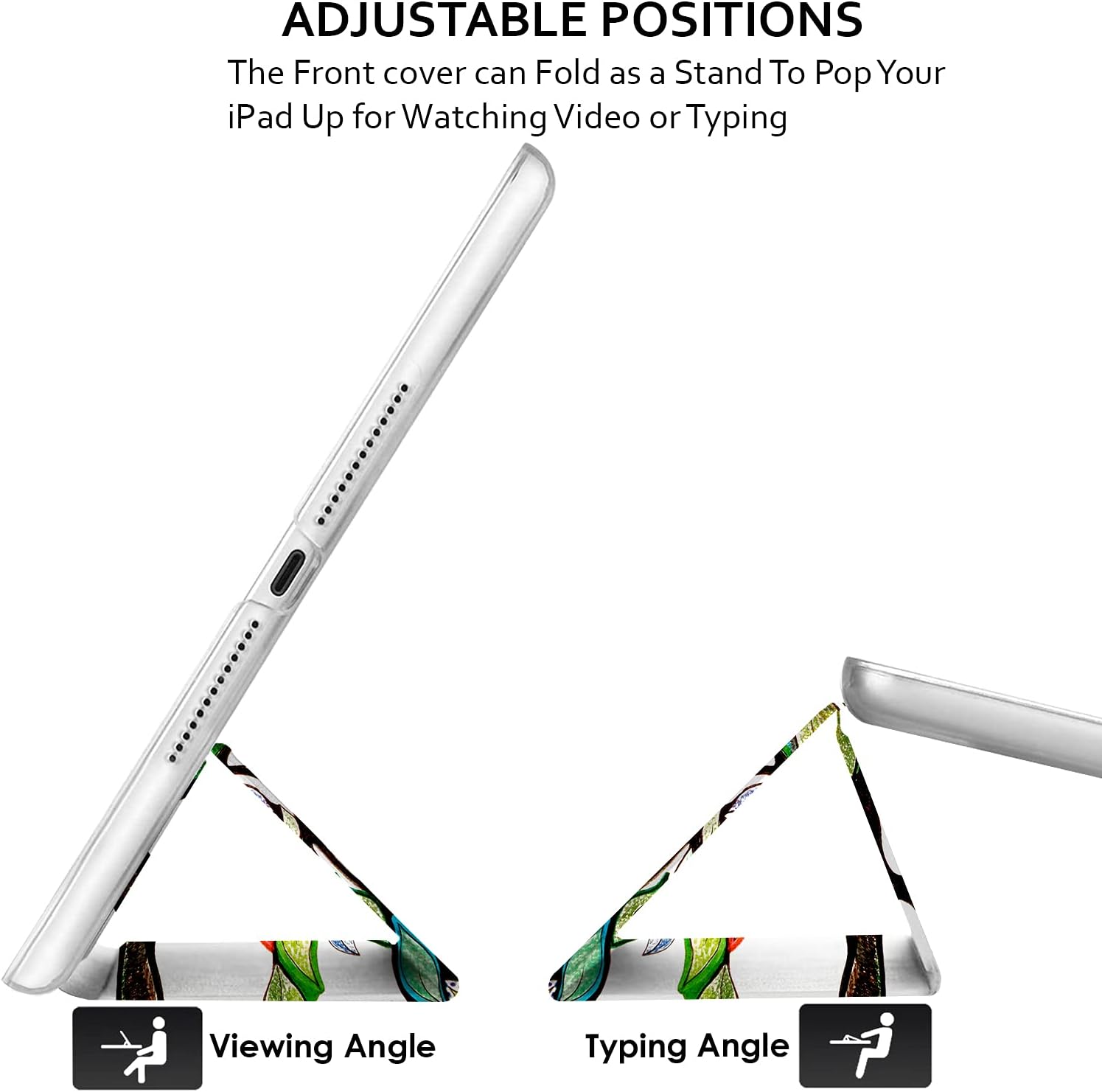 ADJUSTABLE POSITIONS  
The Front cover can Fold as a Stand To Pop Your iPad Up for Watching Video or Typing

Viewing Angle  
Typing Angle