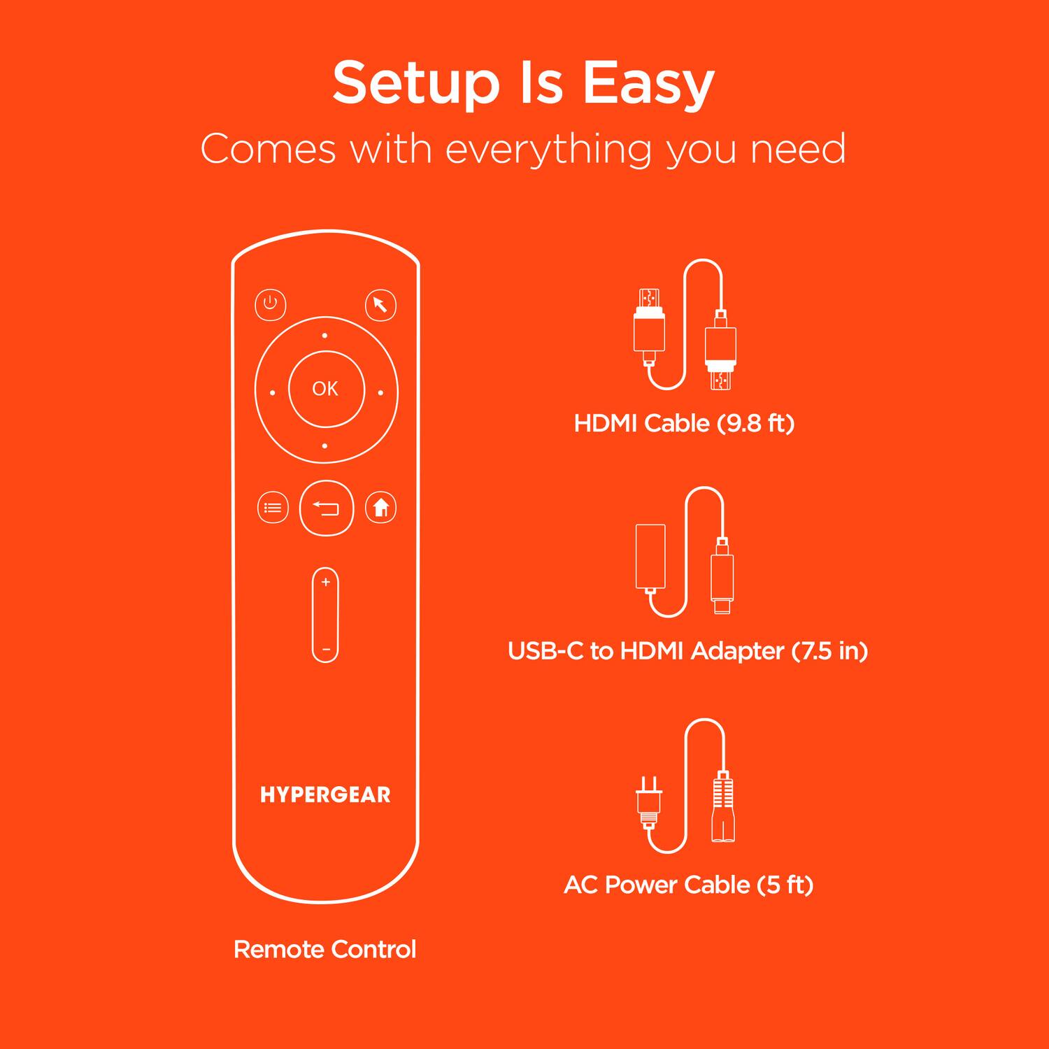 Setup Is Easy  
Comes with everything you need  

- HDMI Cable (9.8 ft)  
- USB-C to HDMI Adapter (7.5 in)  
- AC Power Cable (5 ft)  
- Remote Control