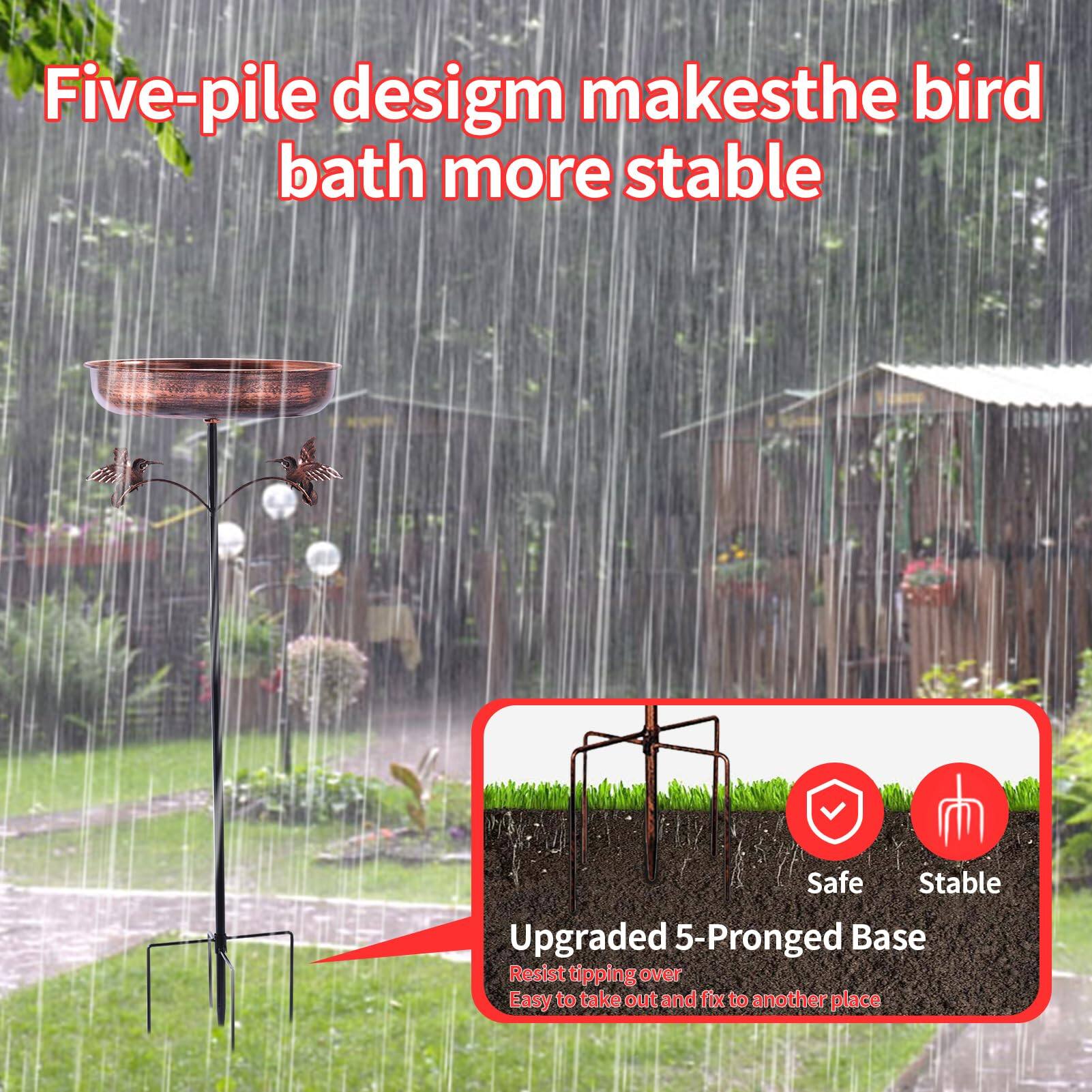 Five-pile design makes the bird bath more stable

Upgraded 5-Pronged Base
- Safe
- Stable
- Resist tipping over
- Easy to take out and fix to another place