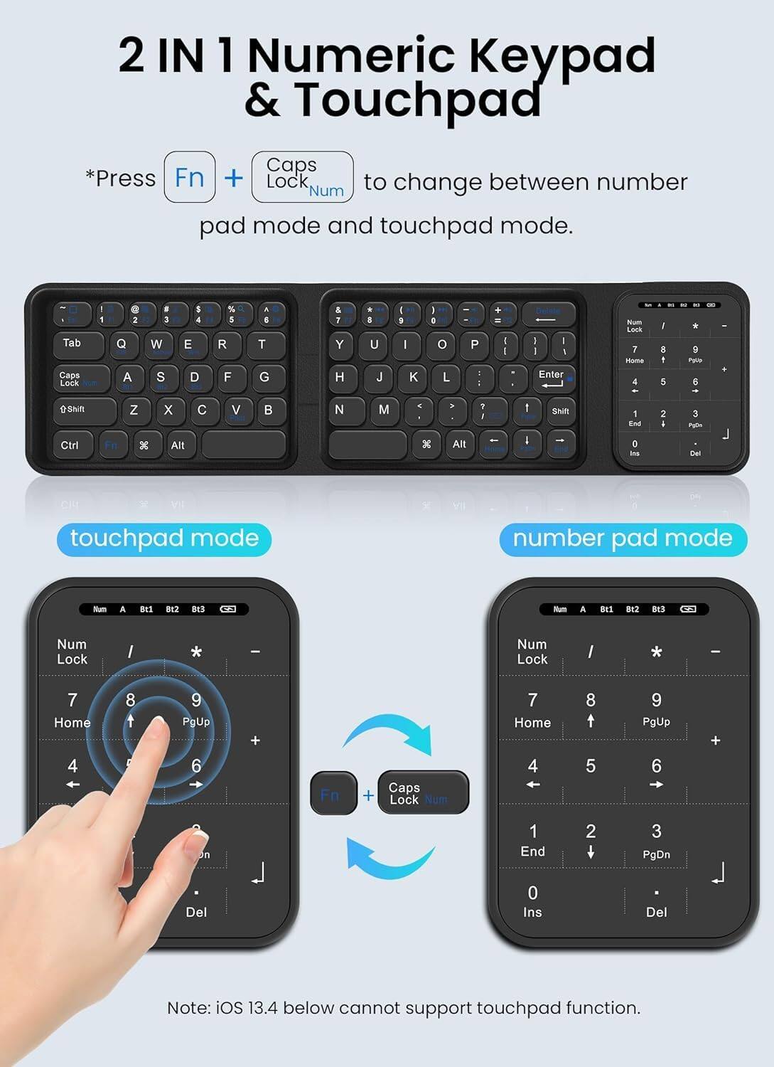 2 IN 1 Numeric Keypad & Touchpad

*Press Fn + Caps Lock to change between number pad mode and touchpad mode.

touchpad mode

number pad mode

Note: iOS 13.4 below cannot support touchpad function.