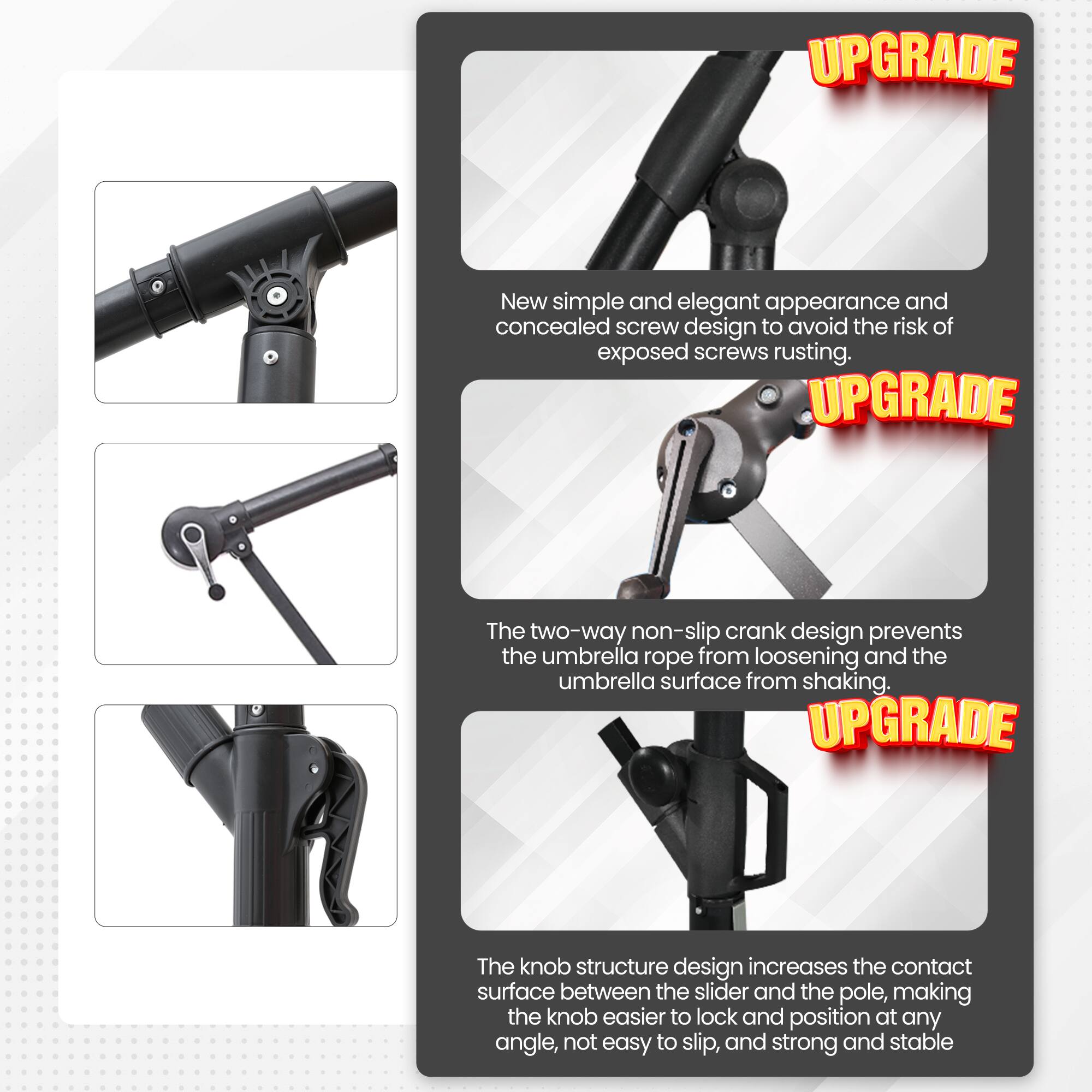 UPGRADE: New simple and elegant appearance and concealed screw design to avoid the risk of exposed screws rusting.

UPGRADE: The two-way non-slip crank design prevents the umbrella rope from loosening and the umbrella surface from shaking.

UPGRADE: The knob structure design increases the contact surface between the slider and the pole, making the knob easier to lock and position at any angle, not easy to slip, and strong and stable.