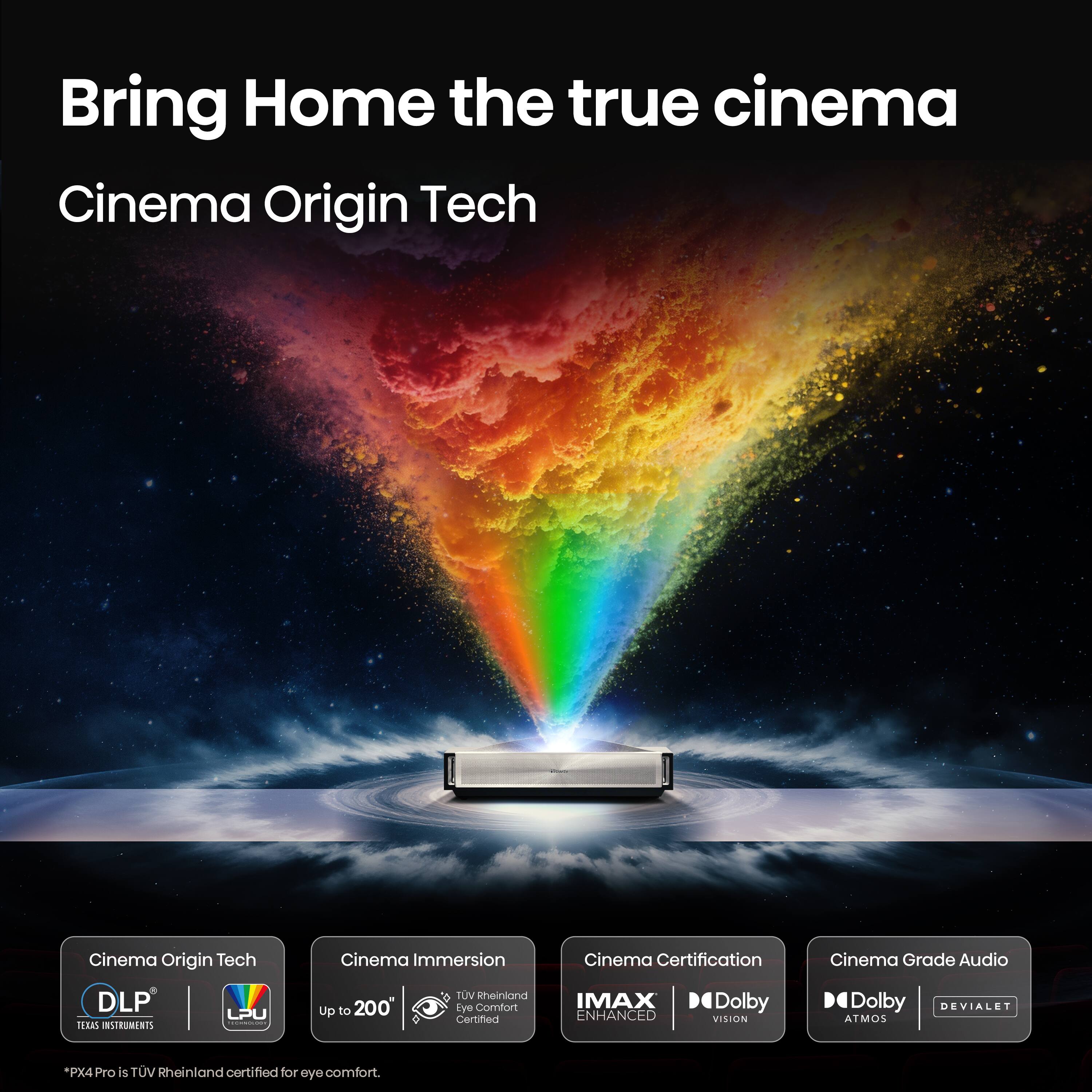Bring Home the true cinema  
Cinema Origin Tech  
Cinema Immersion  
Cinema Certification  
Cinema Grade Audio  
DLP TEXAS INSTRUMENTS  
LPU  
Up to 200"  
TUV Rheinland Eye Comfort Certified  
IMAX ENHANCED  
Dolby VISION  
Dolby DEVIALET ATMOS  
*PX4Pro is TUV Rheinland certified for eye comfort.