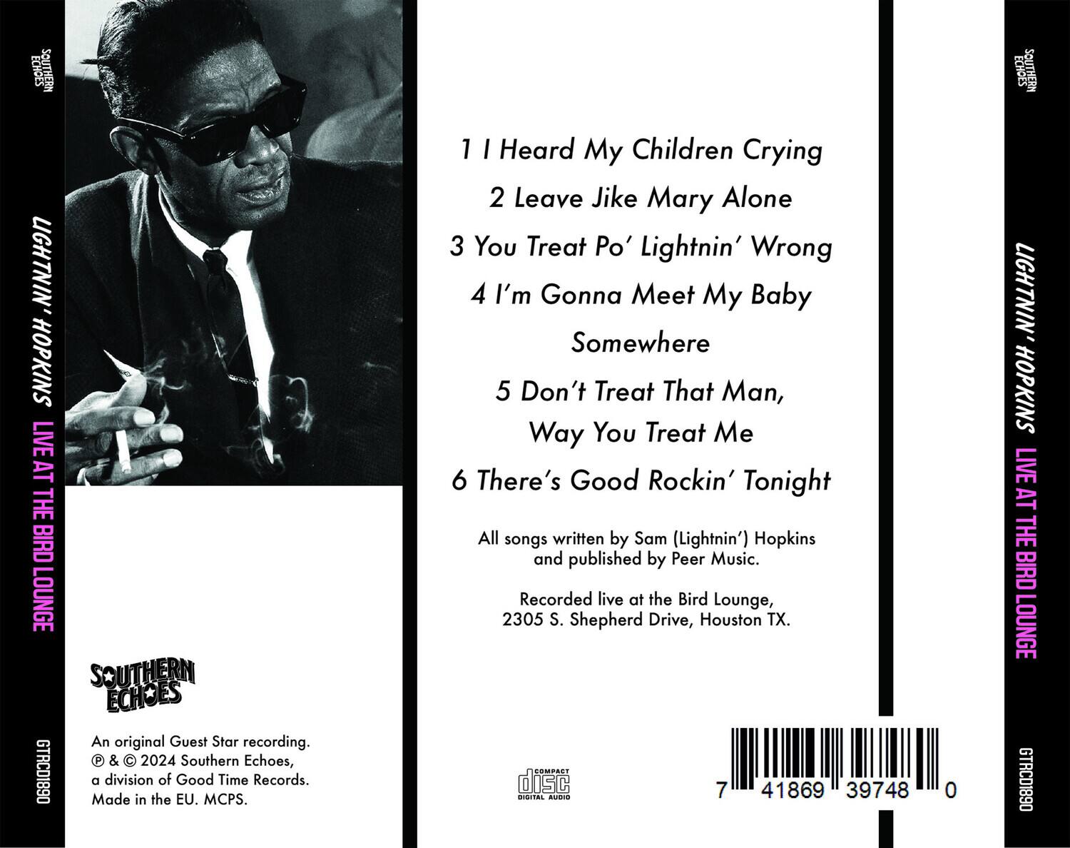 **Southern Echoes**

**Lightnin' Hopkins Live at the Bird Lounge**

1. I Heard My Children Crying  
2. Leave Jike Mary Alone  
3. You Treat Po' Lightnin' Wrong  
4. I'm Gonna Meet My Baby Somewhere  
5. Don't Treat That Man, Way You Treat Me  
6. There's Good Rockin' Tonight  

All songs written by Sam (Lightnin') Hopkins and published by Peer Music.  
Recorded live at the Bird Lounge, 2305 S. Shepherd Drive, Houston TX.

An original Guest Star recording.  
© & ℗ 2024 Southern Echoes, a division of Good Time Records.  
Made in the EU. MCPS.

**Southern Echoes**  
**Lightnin' Hopkins Live at the Bird Lounge**  
**GTRCD1890**

**Compact Disc Digital Audio**

**7 41869 39748 0**