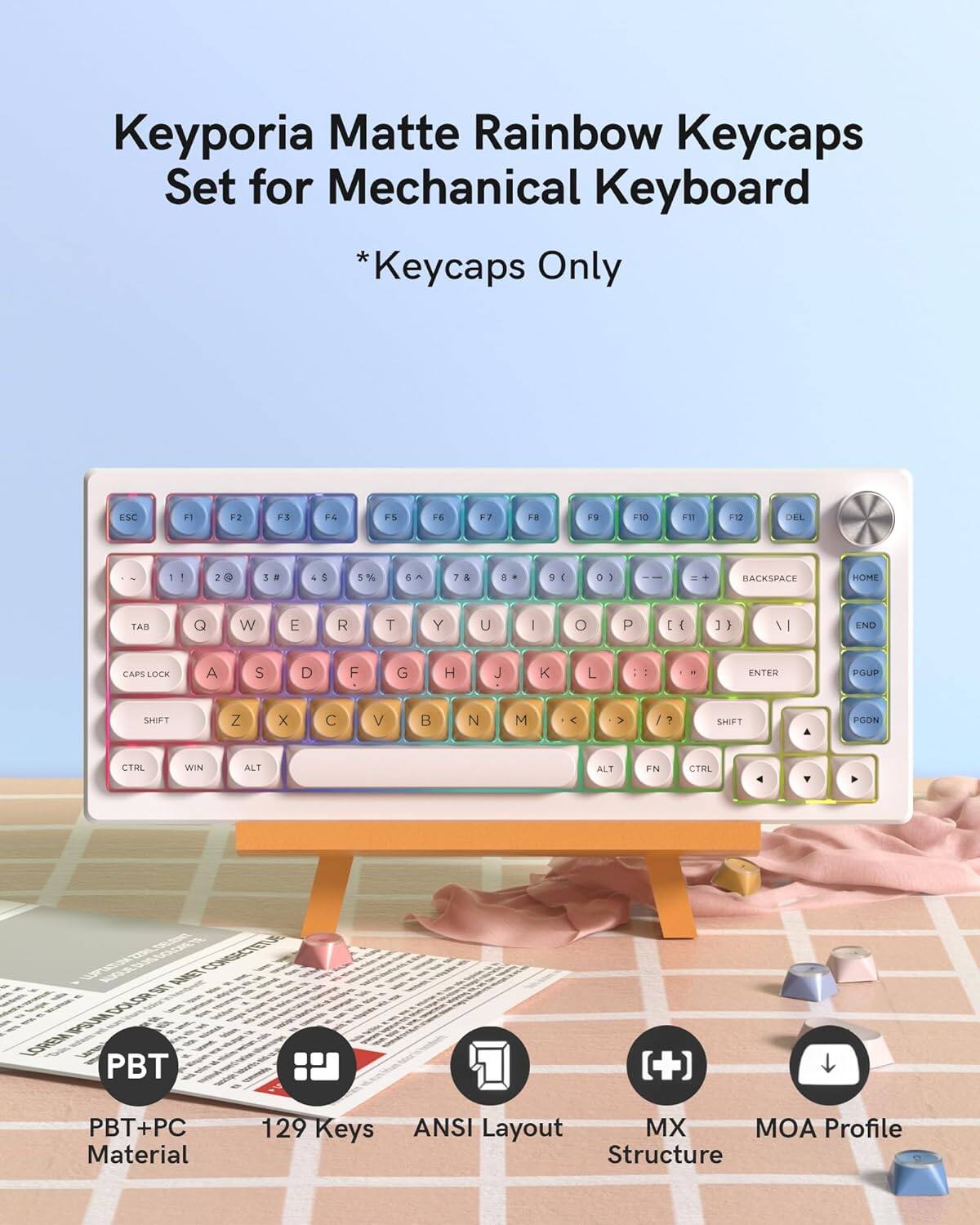Keyporia Matte Rainbow Keycaps Set for Mechanical Keyboard *Keycaps Only

ESC F1 F2 F3 F4 F5 F6 F7 F8 F9 F10 F11 F12

1 2 3 4 5 6 7 8 9 0 - =

Q W E R T Y U I O P

A S D F G H J K L

Z X C V B N M

BACKSPACE HOME TAB

CAPS LOCK SHIFT

CTRL ALT FN

PBT PBT+PC

129 Keys ANSI Layout MX MOA Profile Structure