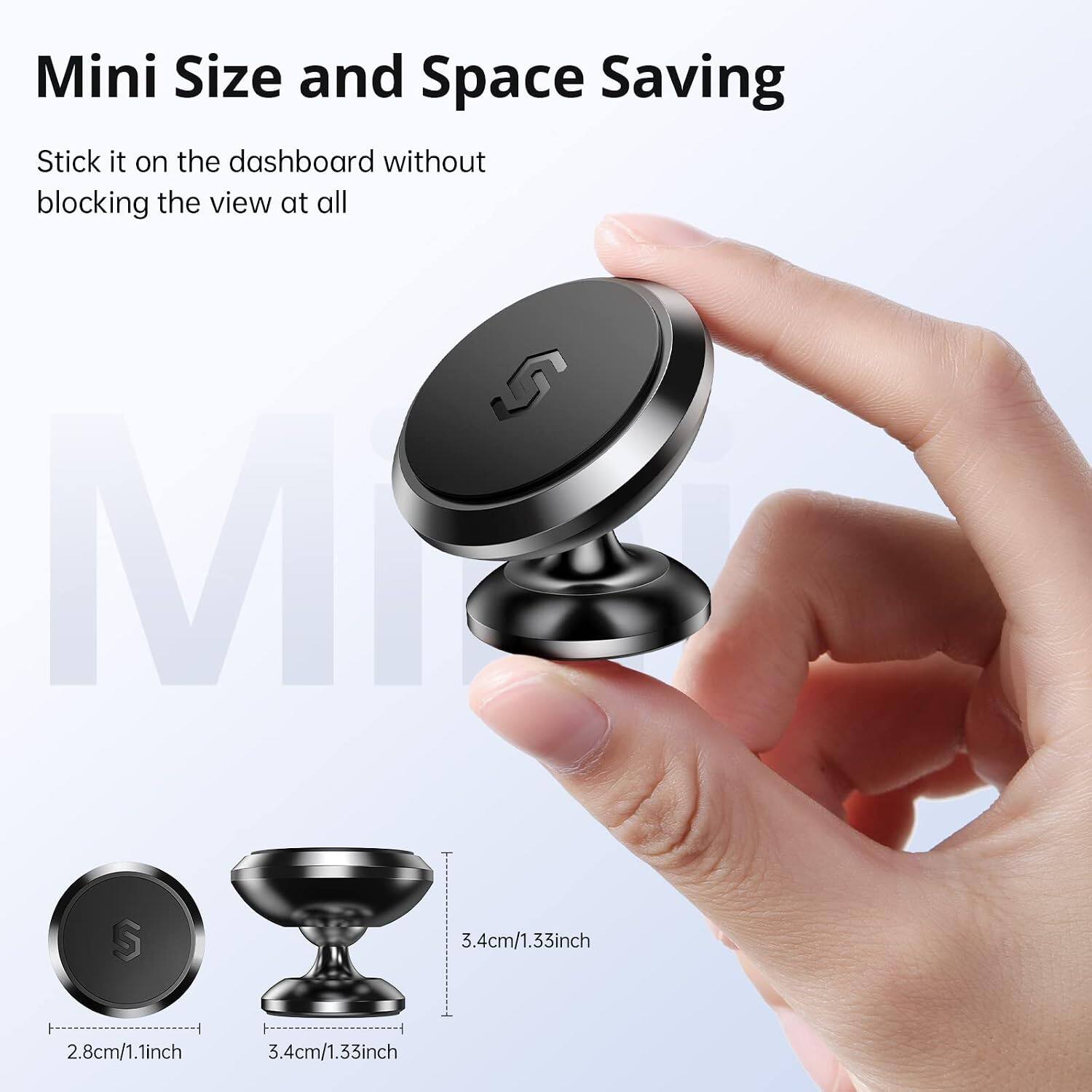 Mini Size and Space Saving  
Stick it on the dashboard without blocking the view at all  

S MI  
S  

3.4cm/1.33inch  
2.8cm/1.1inch  
3.4cm/1.33inch