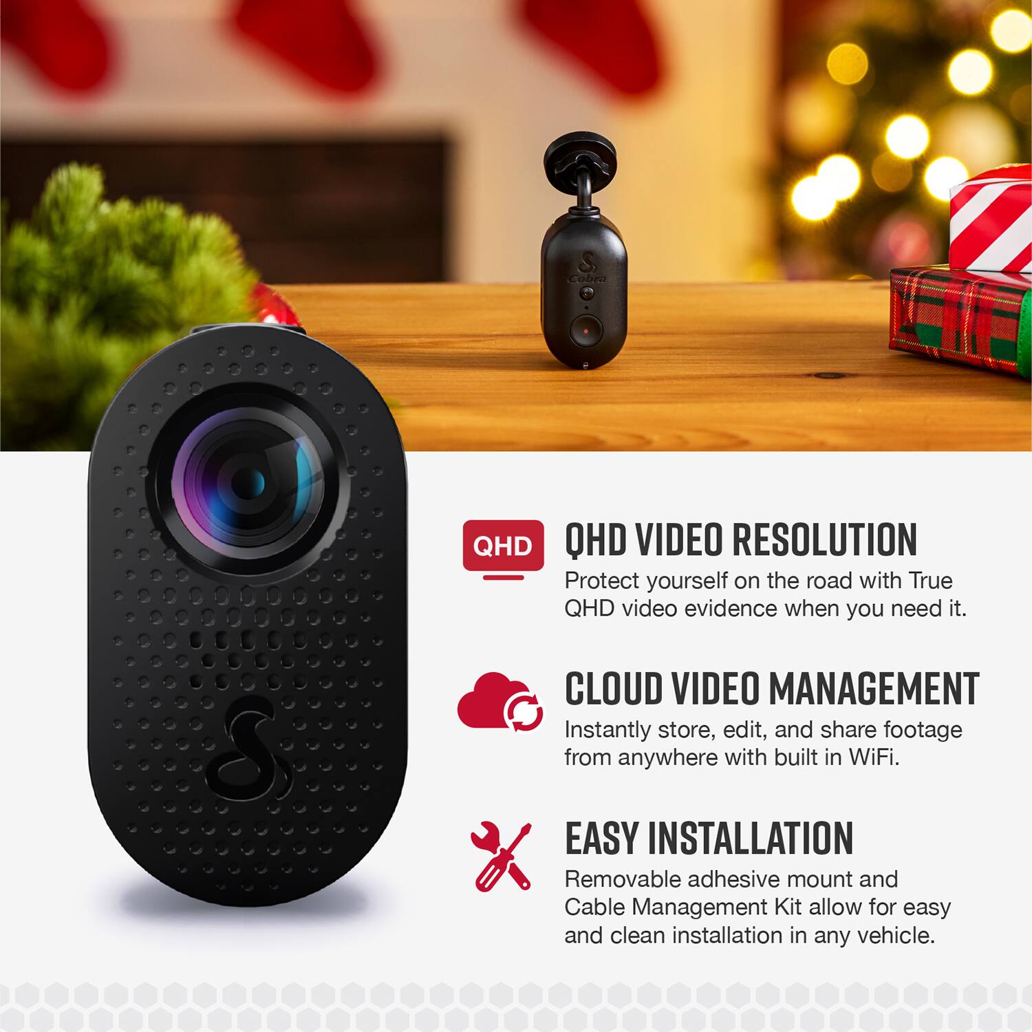 QHD VIDEO RESOLUTION  
Protect yourself on the road with True QHD video evidence when you need it.

CLOUD VIDEO MANAGEMENT  
Instantly store, edit, and share footage from anywhere with built-in WiFi.

EASY INSTALLATION  
Removable adhesive mount and Cable Management Kit allow for easy and clean installation in any vehicle.