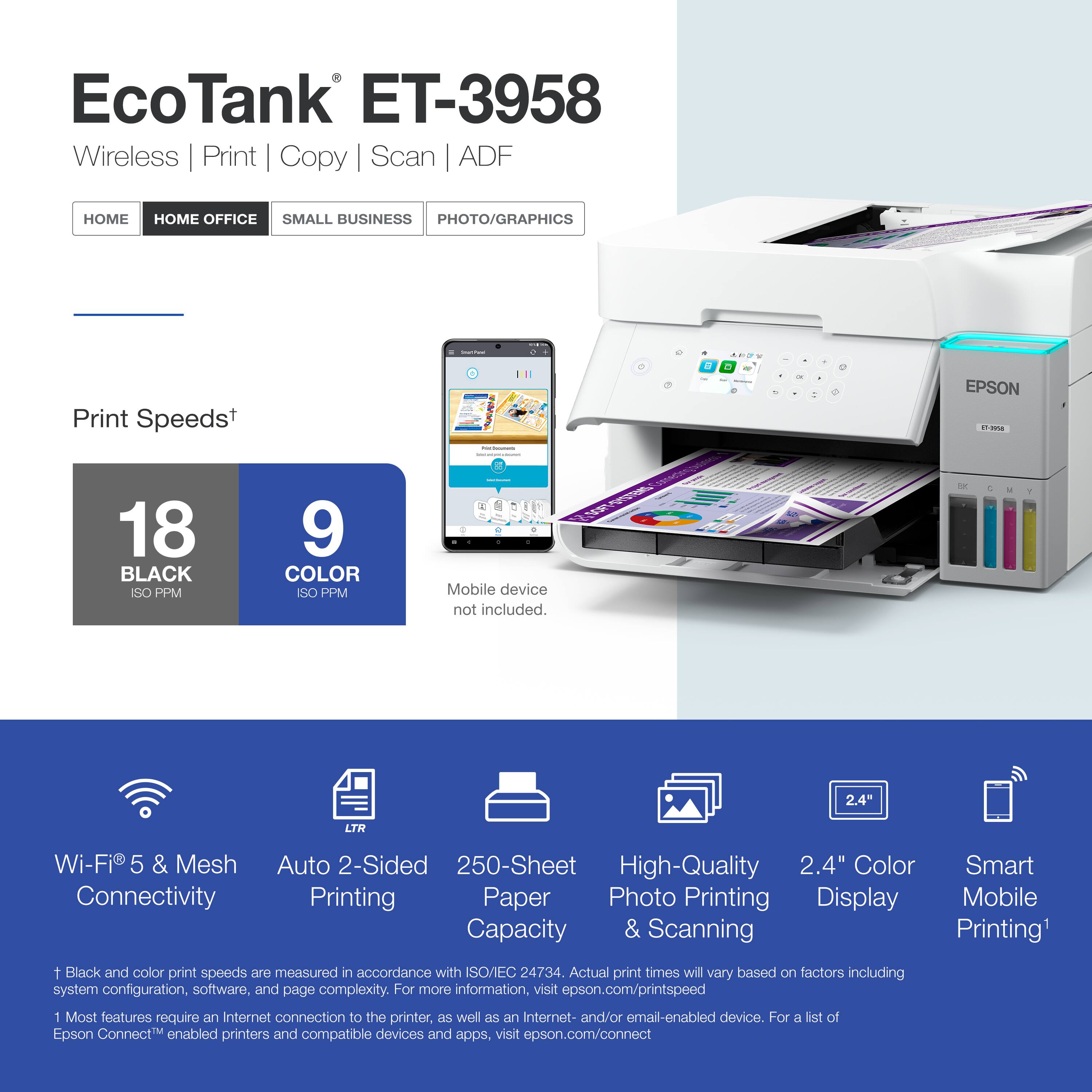 EcoTank ET-3958  
Wireless | Print | Copy | Scan | ADF  

Print Speeds*  
18 BLACK ISO PPM  
9 COLOR ISO PPM  

Mobile device not included.  

Wi-Fi® 5 & Mesh Connectivity  
Auto 2-Sided Printing  
250-Sheet Paper Capacity  
High-Quality Photo Printing & Scanning  
2.4" Color Display  
Smart Mobile Printing*  

*Black and color print speeds are measured in accordance with ISO/EC 24734. Actual print times will vary based on factors including system configuration, software, and page complexity. For more information, visit epson.com/printspeed  

*Most features require an Internet connection to the printer, as well as an Internet- and/or email-enabled device. For a list of Epson Connect™ enabled printers and compatible devices and apps, visit epson.com/connect