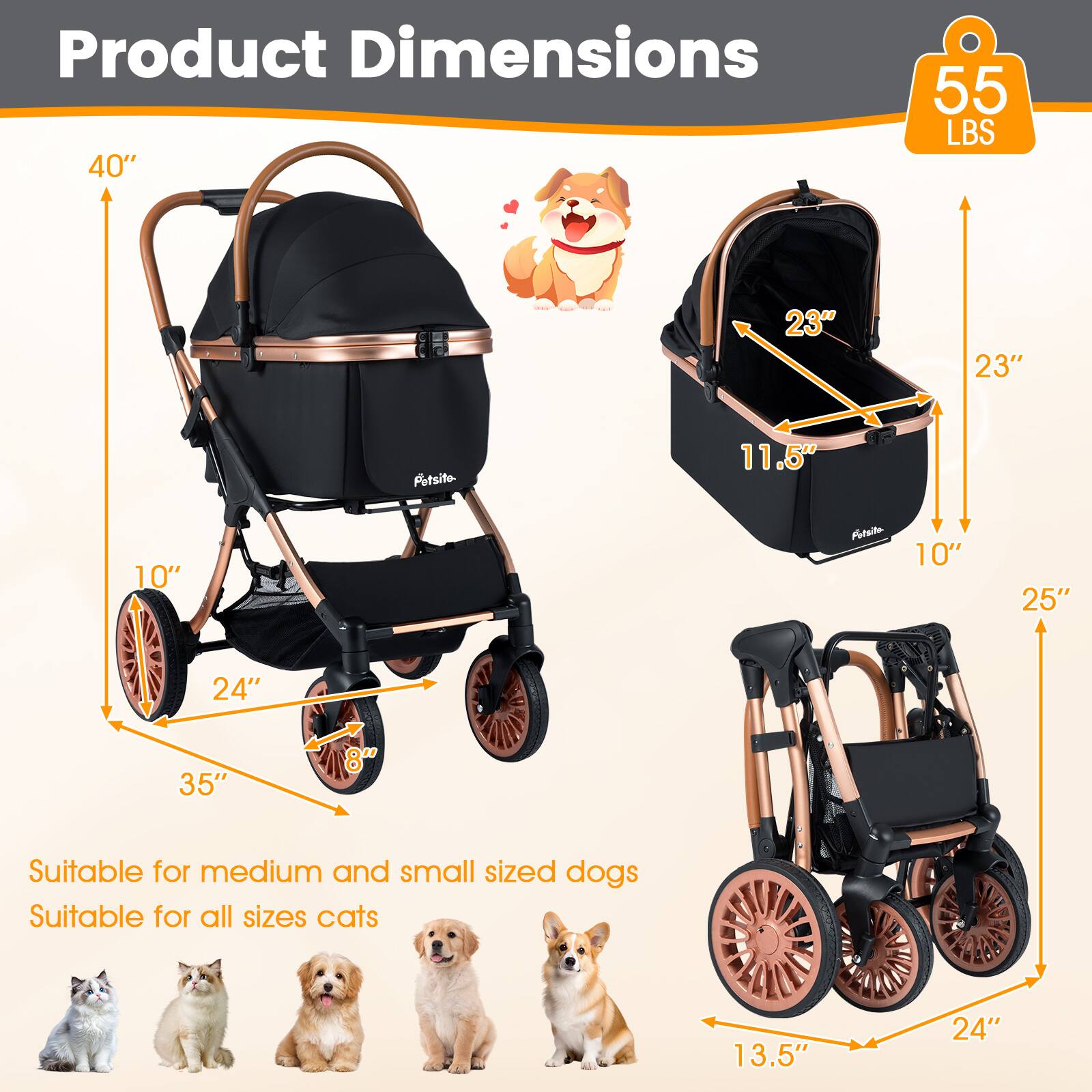 Product Dimensions

- 40" (Height)
- 55 LBS (Weight)
- 35" (Length)
- 24" (Width)
- 8" (Wheel Diameter)
- 23" (Height of the carrier)
- 23" (Width of the carrier)
- 11.5" (Depth of the carrier)
- 10" (Height of the seat)
- 25" (Height of the wheelchair)
- 24" (Width of the wheelchair)
- 13.5" (Depth of the wheelchair)

Suitable for medium and small sized dogs
Suitable for all sizes cats