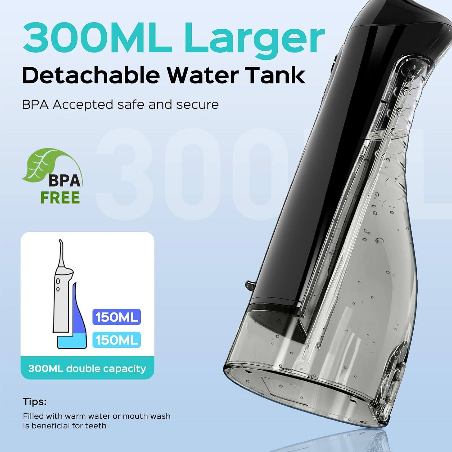 300ML Larger Detachable Water Tank  
BPA Accepted safe and secure  
BPA FREE  

150ML  
150ML  
300ML double capacity  

Tips:  
Filled with warm water or mouth wash is beneficial for teeth